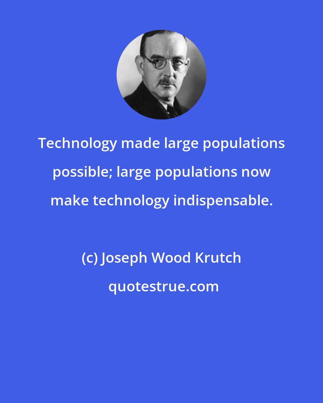 Joseph Wood Krutch: Technology made large populations possible; large populations now make technology indispensable.