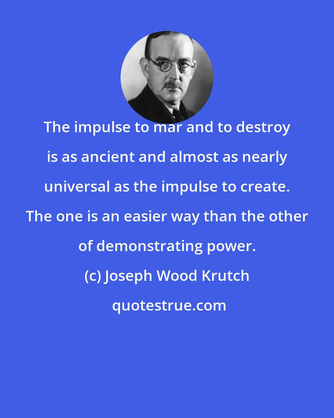 Joseph Wood Krutch: The impulse to mar and to destroy is as ancient and almost as nearly universal as the impulse to create. The one is an easier way than the other of demonstrating power.