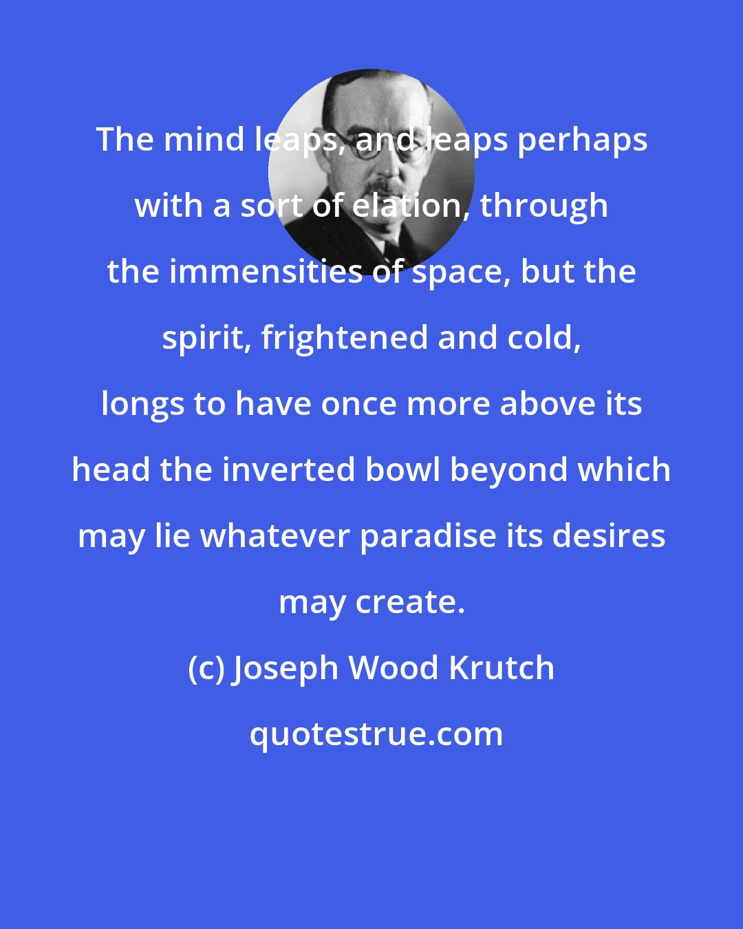 Joseph Wood Krutch: The mind leaps, and leaps perhaps with a sort of elation, through the immensities of space, but the spirit, frightened and cold, longs to have once more above its head the inverted bowl beyond which may lie whatever paradise its desires may create.