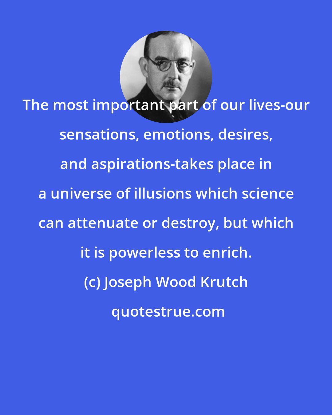 Joseph Wood Krutch: The most important part of our lives-our sensations, emotions, desires, and aspirations-takes place in a universe of illusions which science can attenuate or destroy, but which it is powerless to enrich.