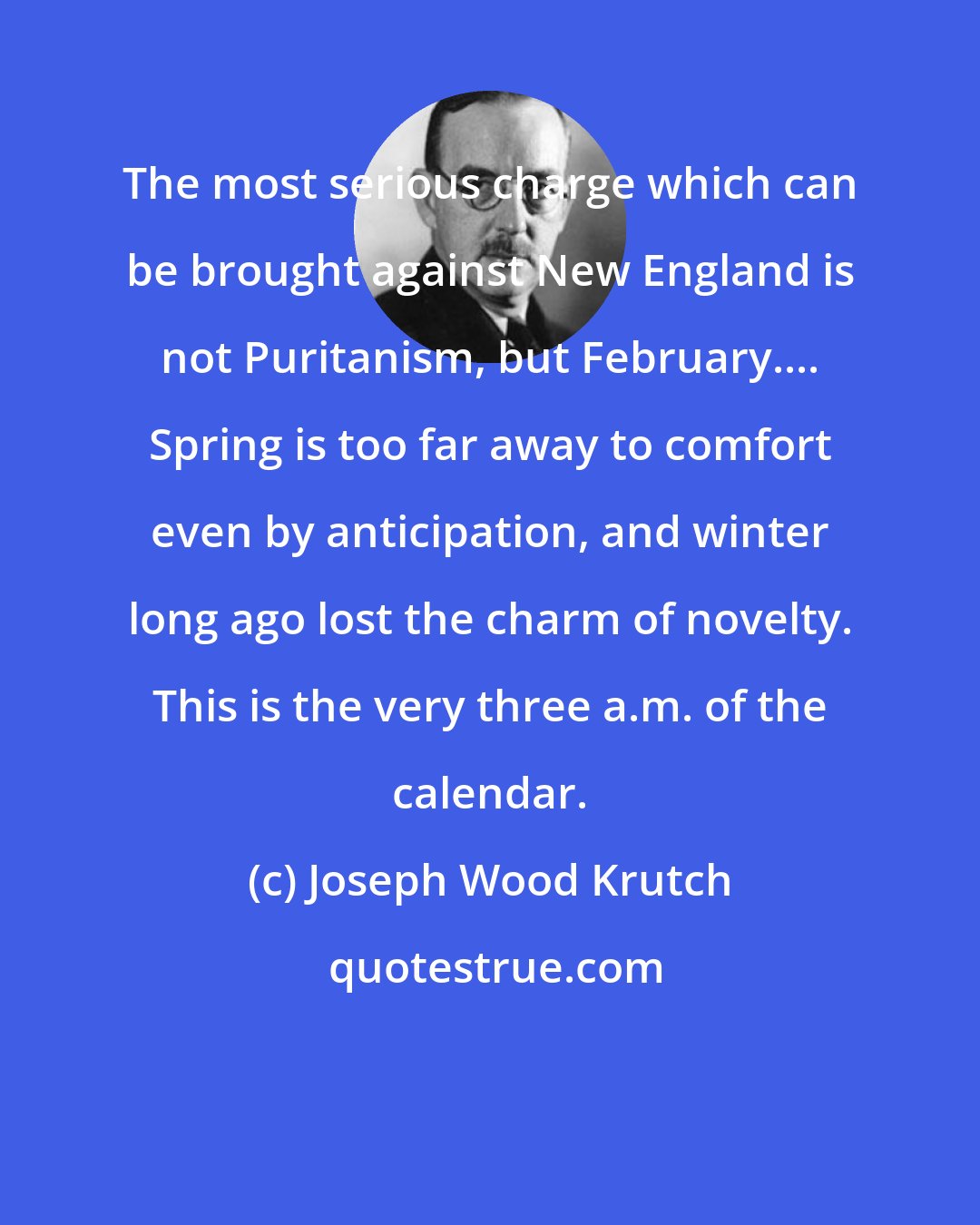 Joseph Wood Krutch: The most serious charge which can be brought against New England is not Puritanism, but February.... Spring is too far away to comfort even by anticipation, and winter long ago lost the charm of novelty. This is the very three a.m. of the calendar.