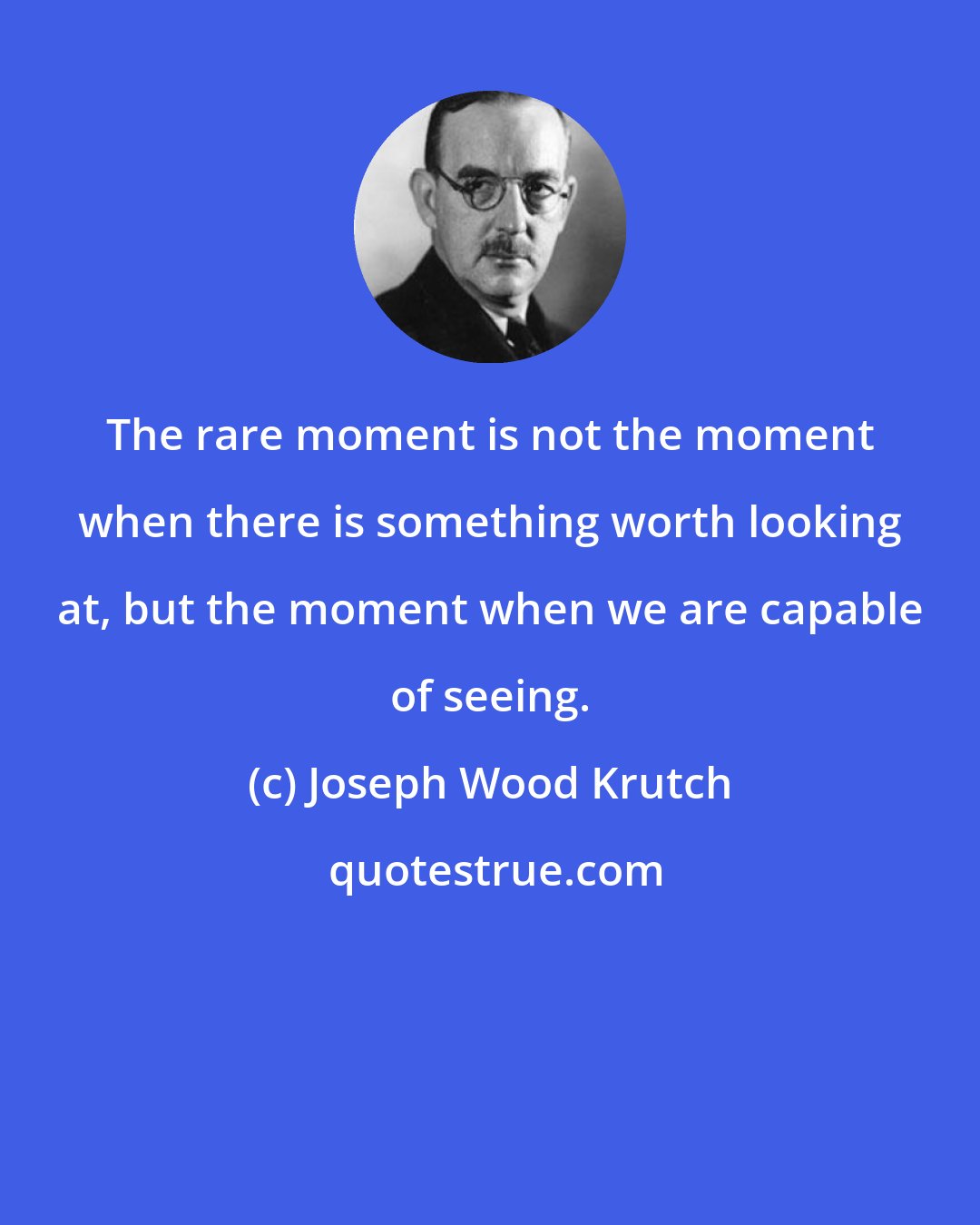 Joseph Wood Krutch: The rare moment is not the moment when there is something worth looking at, but the moment when we are capable of seeing.