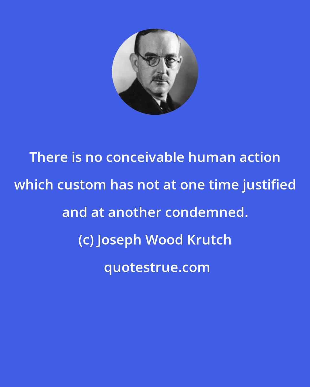 Joseph Wood Krutch: There is no conceivable human action which custom has not at one time justified and at another condemned.