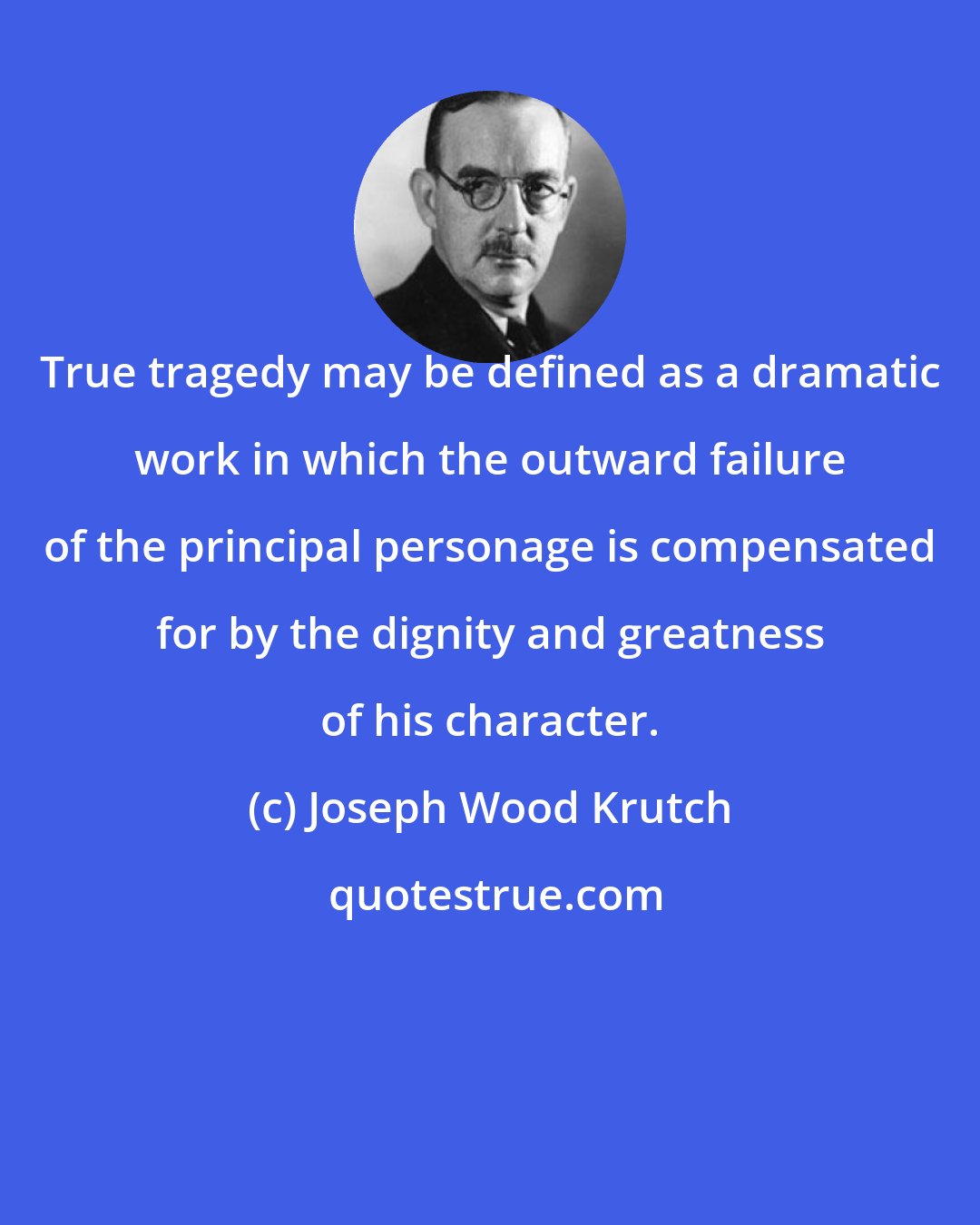 Joseph Wood Krutch: True tragedy may be defined as a dramatic work in which the outward failure of the principal personage is compensated for by the dignity and greatness of his character.