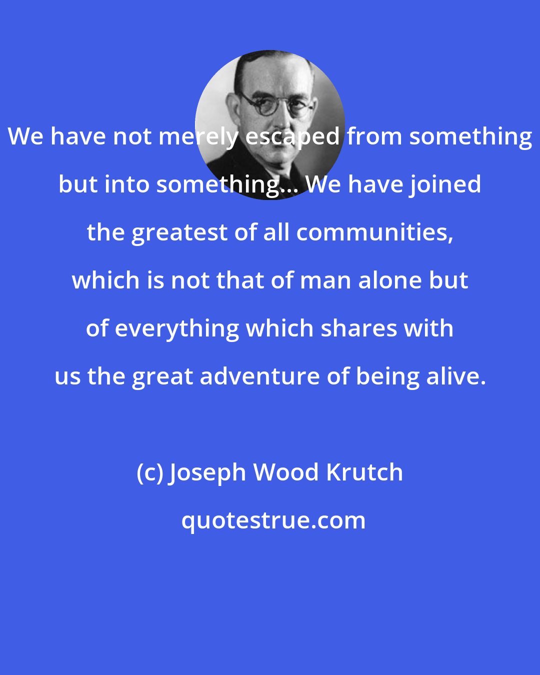 Joseph Wood Krutch: We have not merely escaped from something but into something... We have joined the greatest of all communities, which is not that of man alone but of everything which shares with us the great adventure of being alive.