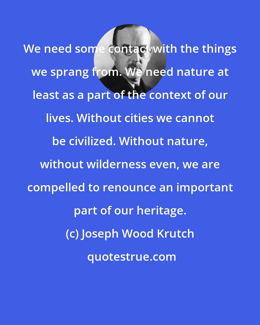 Joseph Wood Krutch: We need some contact with the things we sprang from. We need nature at least as a part of the context of our lives. Without cities we cannot be civilized. Without nature, without wilderness even, we are compelled to renounce an important part of our heritage.