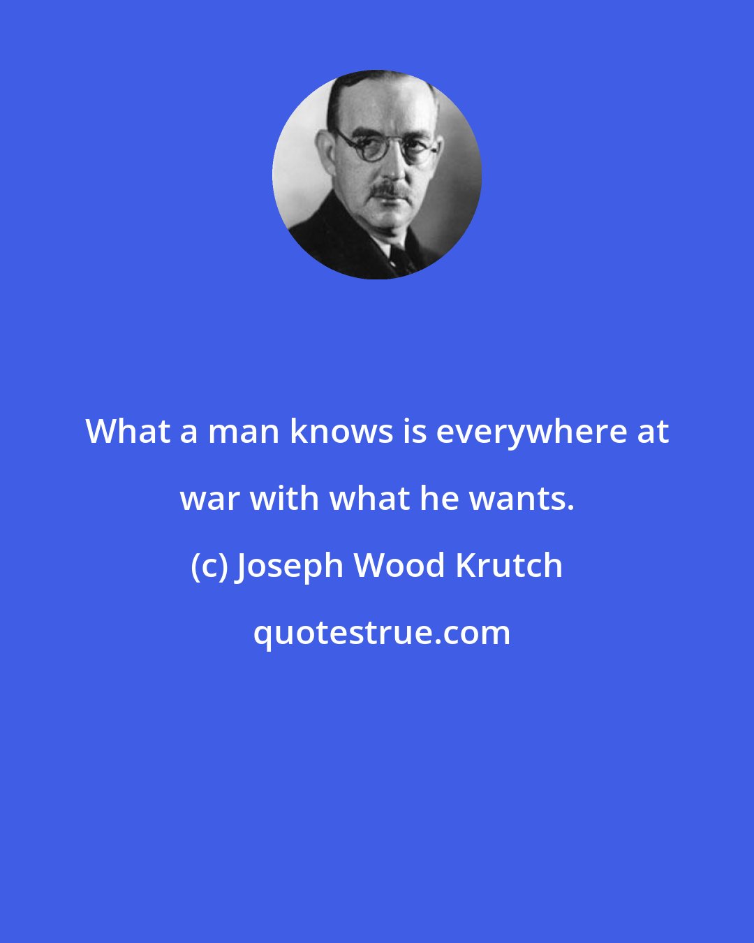 Joseph Wood Krutch: What a man knows is everywhere at war with what he wants.