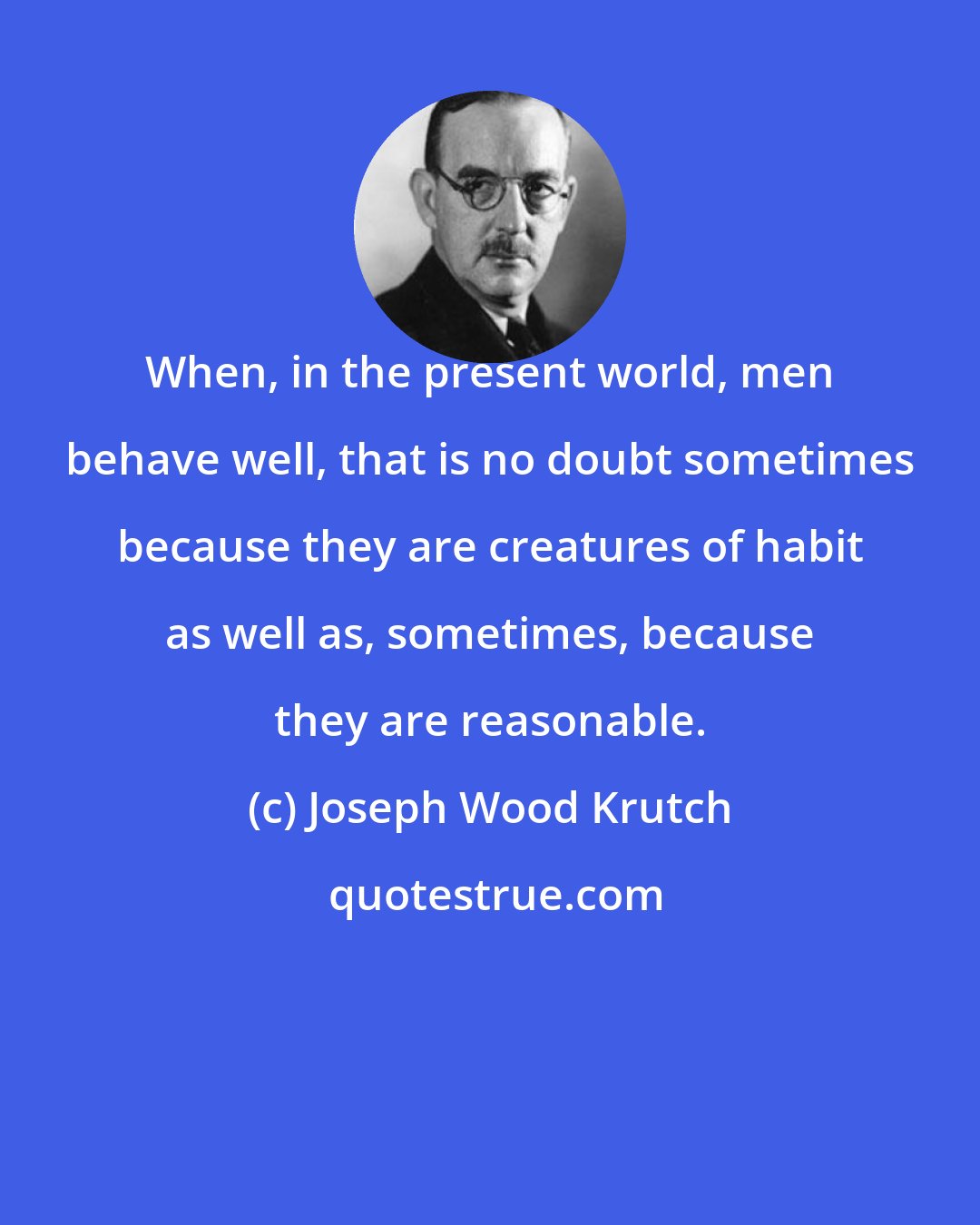 Joseph Wood Krutch: When, in the present world, men behave well, that is no doubt sometimes because they are creatures of habit as well as, sometimes, because they are reasonable.