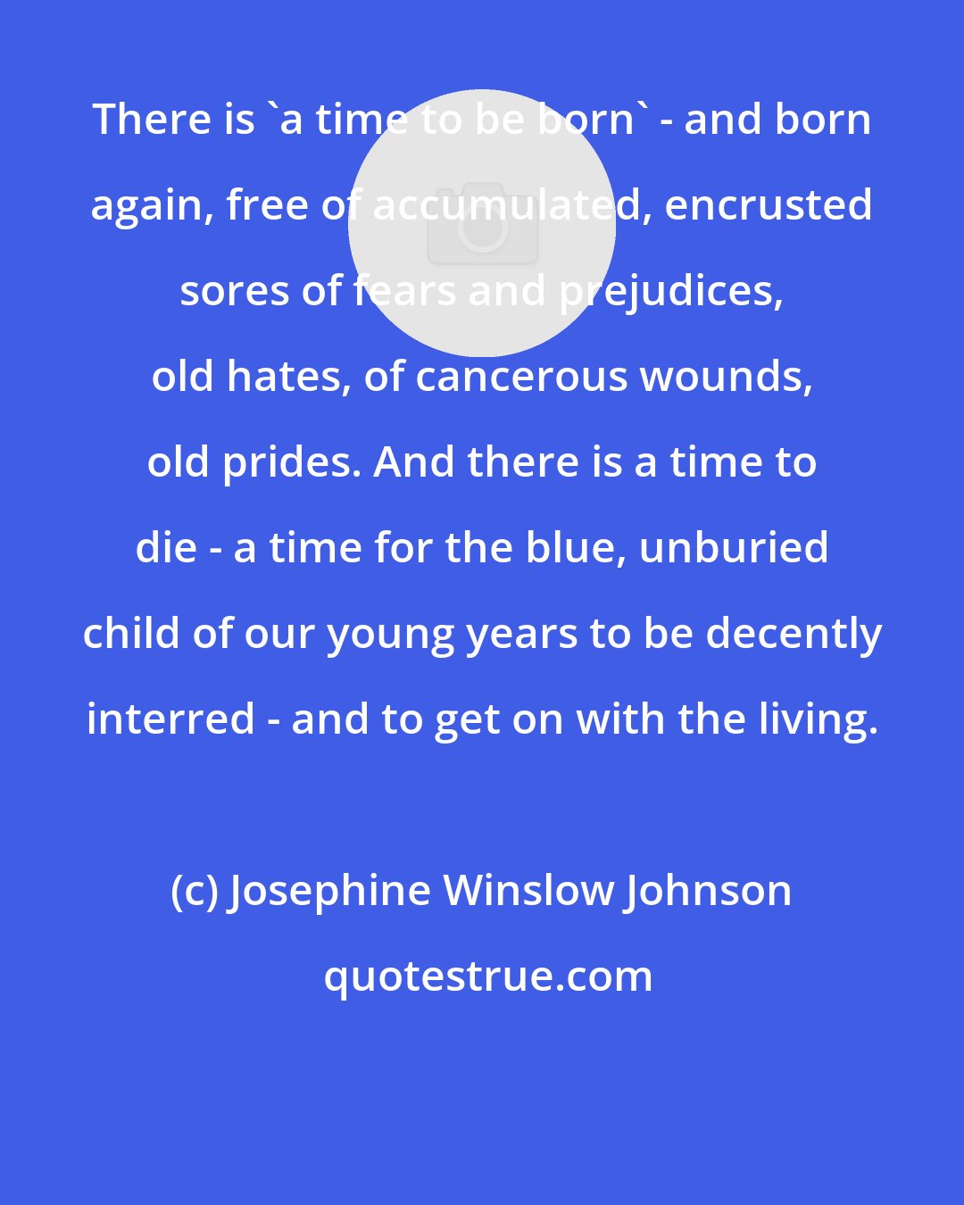 Josephine Winslow Johnson: There is 'a time to be born' - and born again, free of accumulated, encrusted sores of fears and prejudices, old hates, of cancerous wounds, old prides. And there is a time to die - a time for the blue, unburied child of our young years to be decently interred - and to get on with the living.