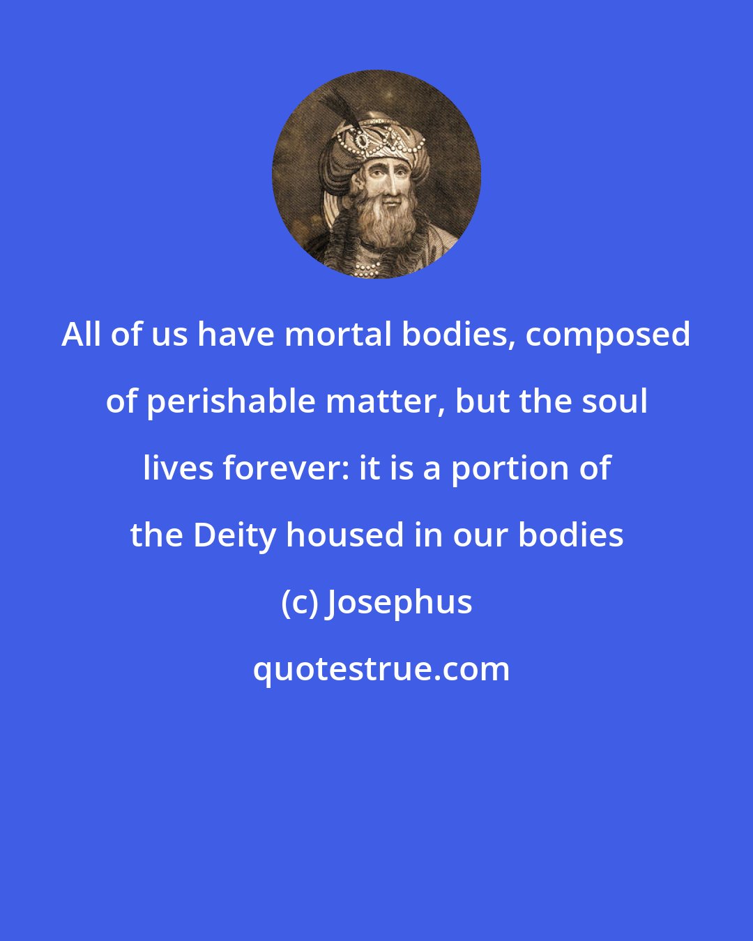 Josephus: All of us have mortal bodies, composed of perishable matter, but the soul lives forever: it is a portion of the Deity housed in our bodies