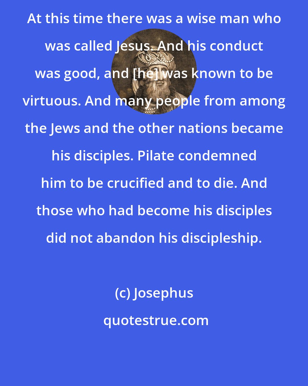 Josephus: At this time there was a wise man who was called Jesus. And his conduct was good, and [he] was known to be virtuous. And many people from among the Jews and the other nations became his disciples. Pilate condemned him to be crucified and to die. And those who had become his disciples did not abandon his discipleship.