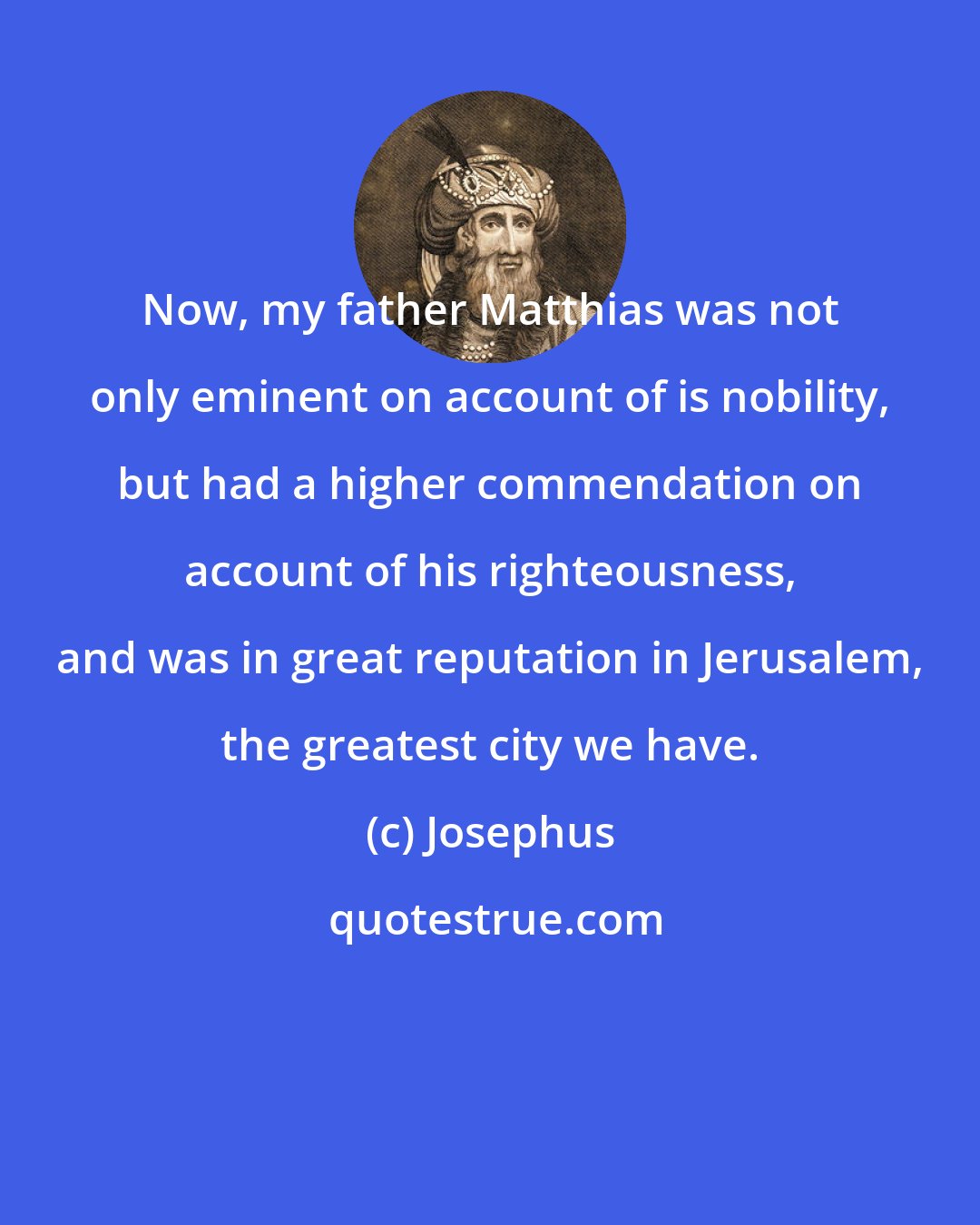 Josephus: Now, my father Matthias was not only eminent on account of is nobility, but had a higher commendation on account of his righteousness, and was in great reputation in Jerusalem, the greatest city we have.
