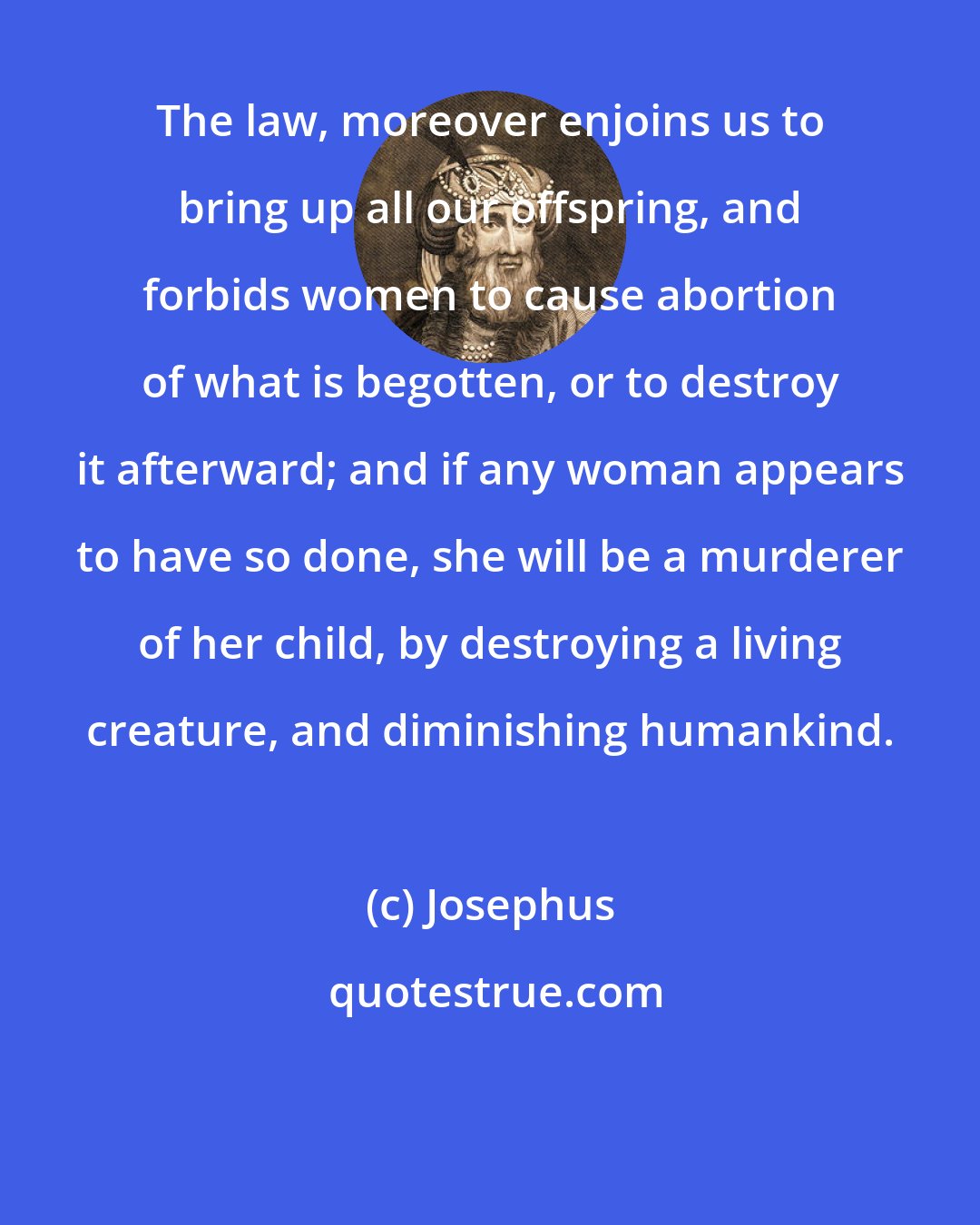 Josephus: The law, moreover enjoins us to bring up all our offspring, and forbids women to cause abortion of what is begotten, or to destroy it afterward; and if any woman appears to have so done, she will be a murderer of her child, by destroying a living creature, and diminishing humankind.