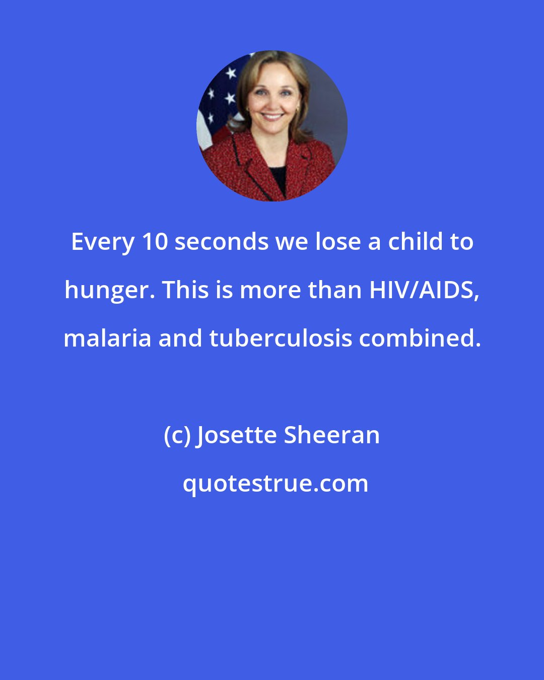 Josette Sheeran: Every 10 seconds we lose a child to hunger. This is more than HIV/AIDS, malaria and tuberculosis combined.