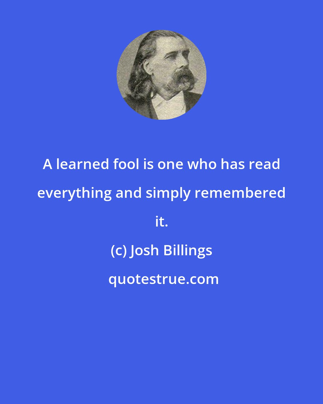 Josh Billings: A learned fool is one who has read everything and simply remembered it.