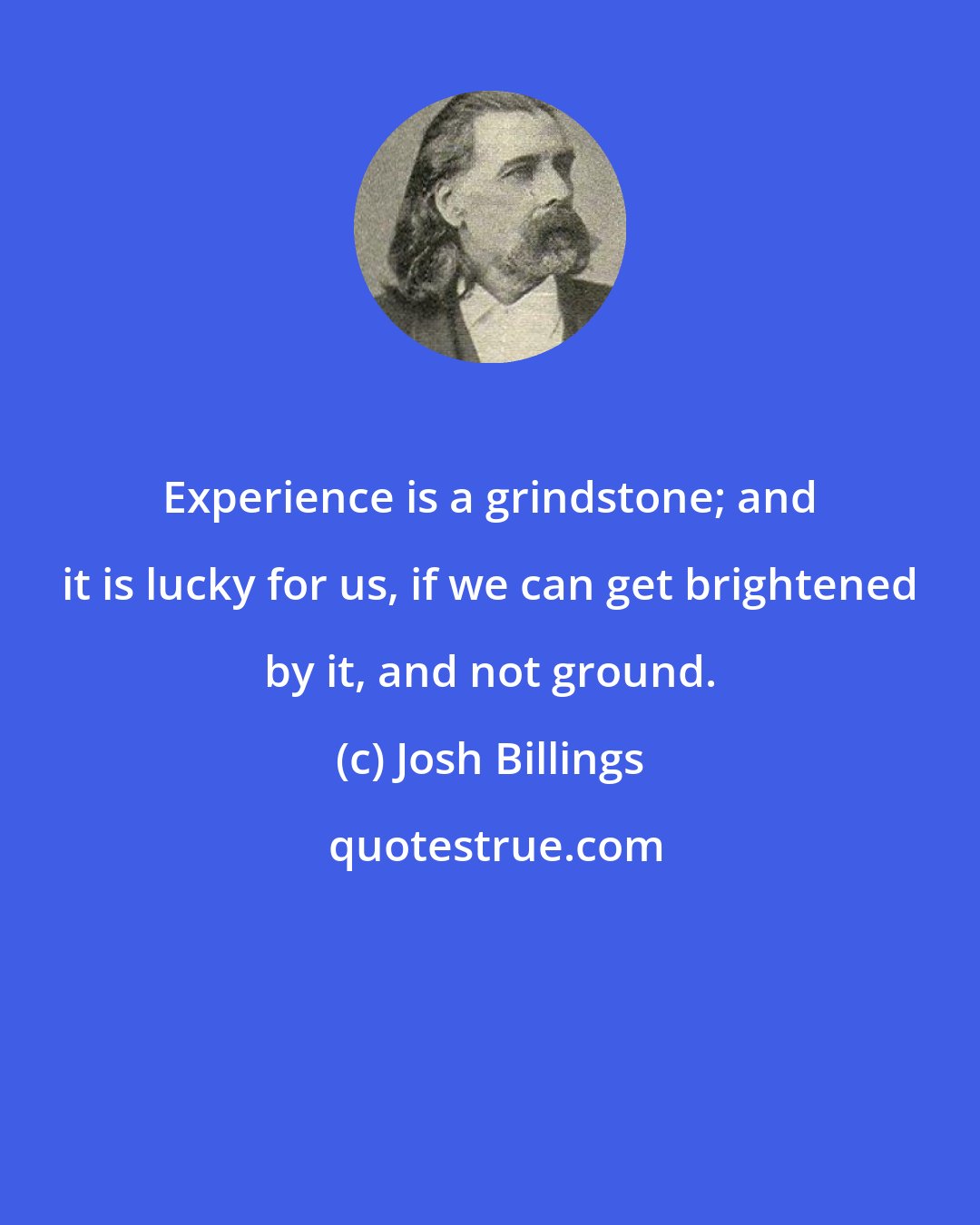 Josh Billings: Experience is a grindstone; and it is lucky for us, if we can get brightened by it, and not ground.