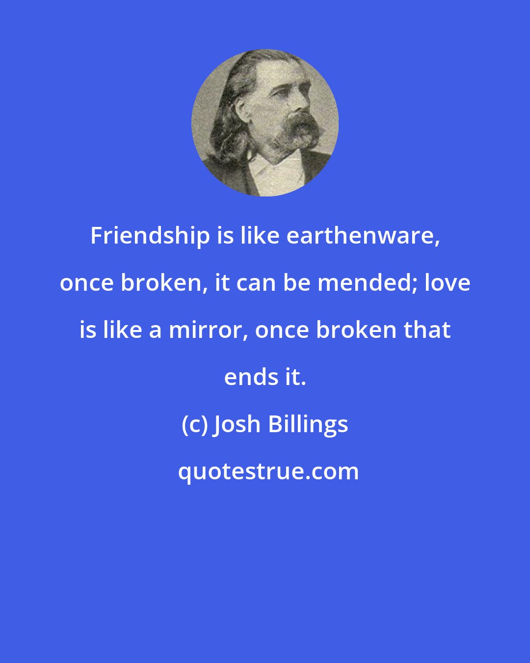 Josh Billings: Friendship is like earthenware, once broken, it can be mended; love is like a mirror, once broken that ends it.