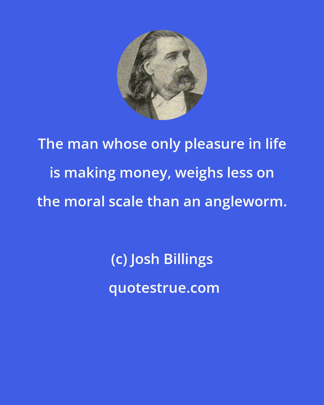 Josh Billings: The man whose only pleasure in life is making money, weighs less on the moral scale than an angleworm.