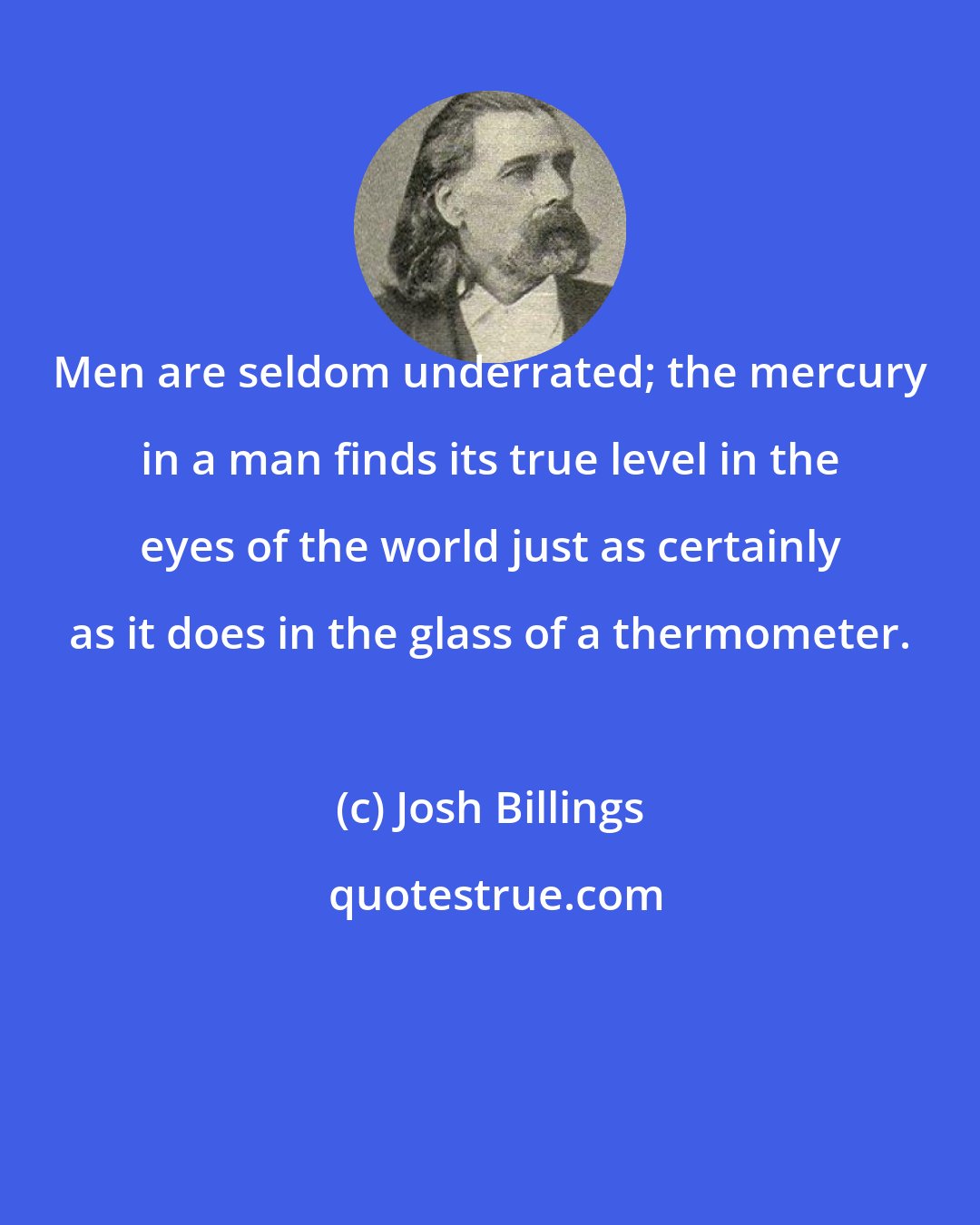 Josh Billings: Men are seldom underrated; the mercury in a man finds its true level in the eyes of the world just as certainly as it does in the glass of a thermometer.