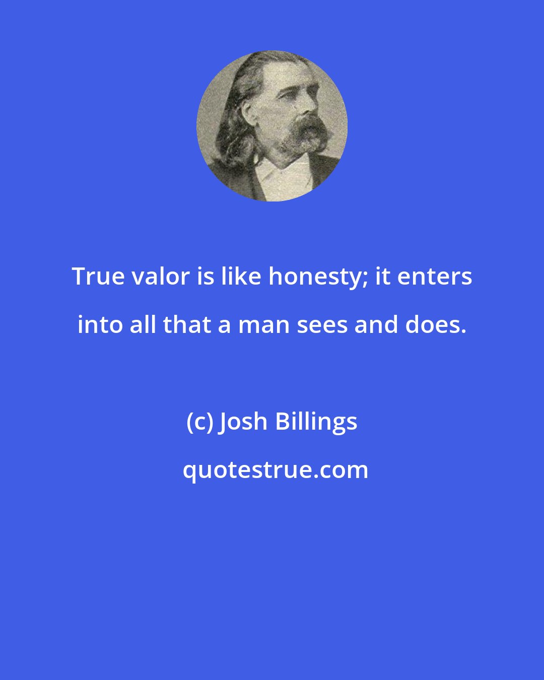 Josh Billings: True valor is like honesty; it enters into all that a man sees and does.