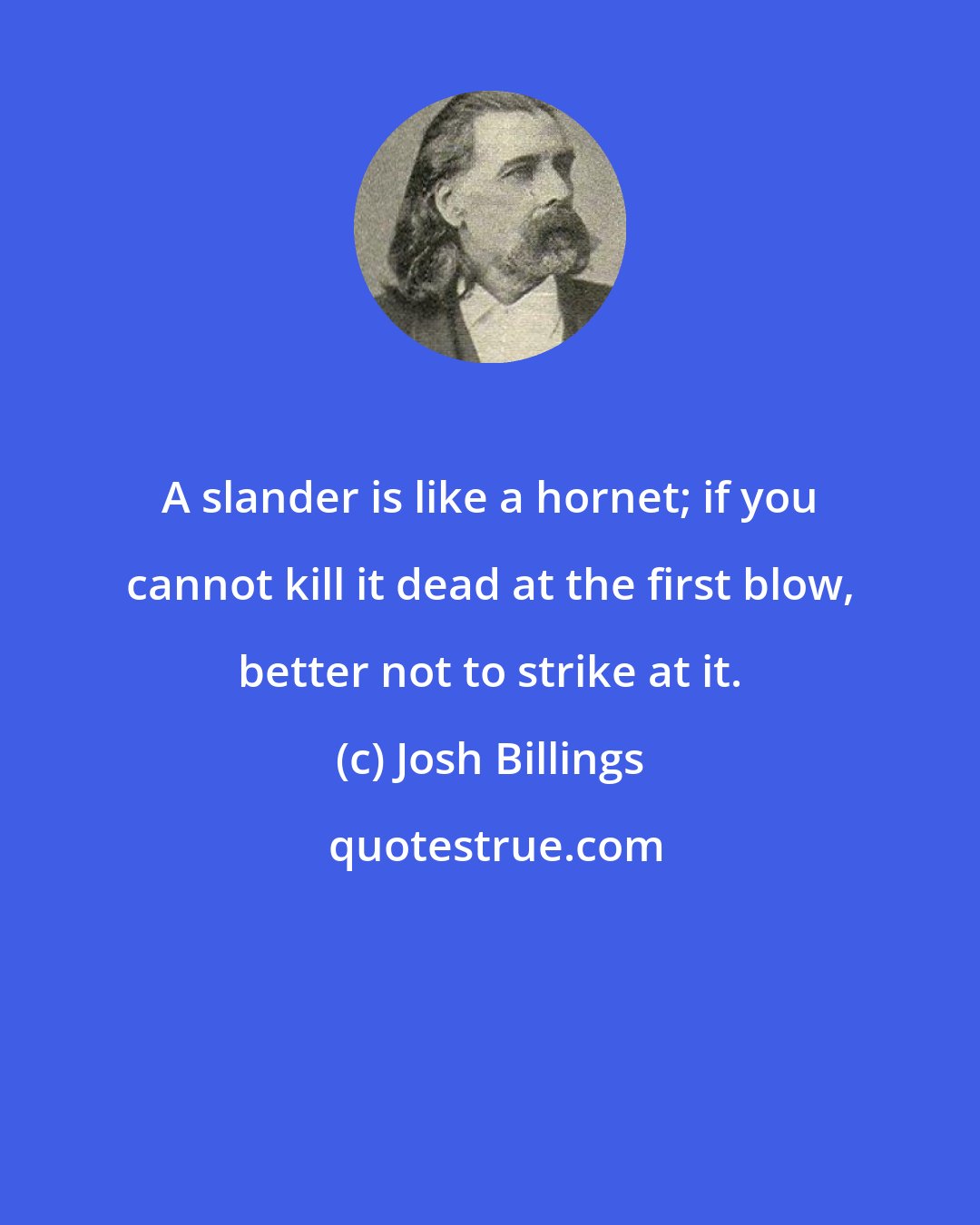 Josh Billings: A slander is like a hornet; if you cannot kill it dead at the first blow, better not to strike at it.