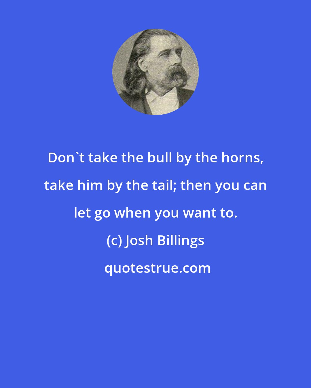 Josh Billings: Don't take the bull by the horns, take him by the tail; then you can let go when you want to.