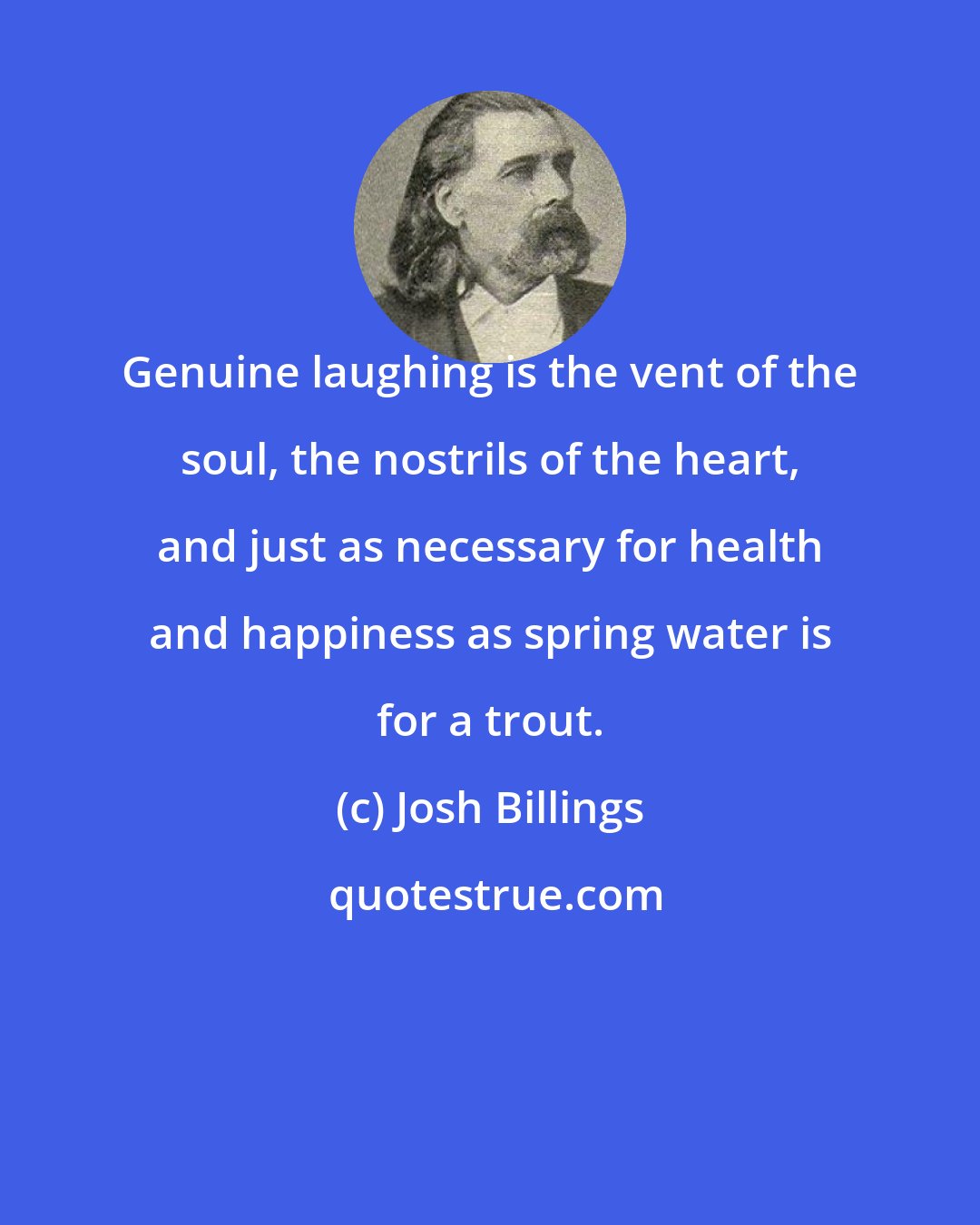 Josh Billings: Genuine laughing is the vent of the soul, the nostrils of the heart, and just as necessary for health and happiness as spring water is for a trout.