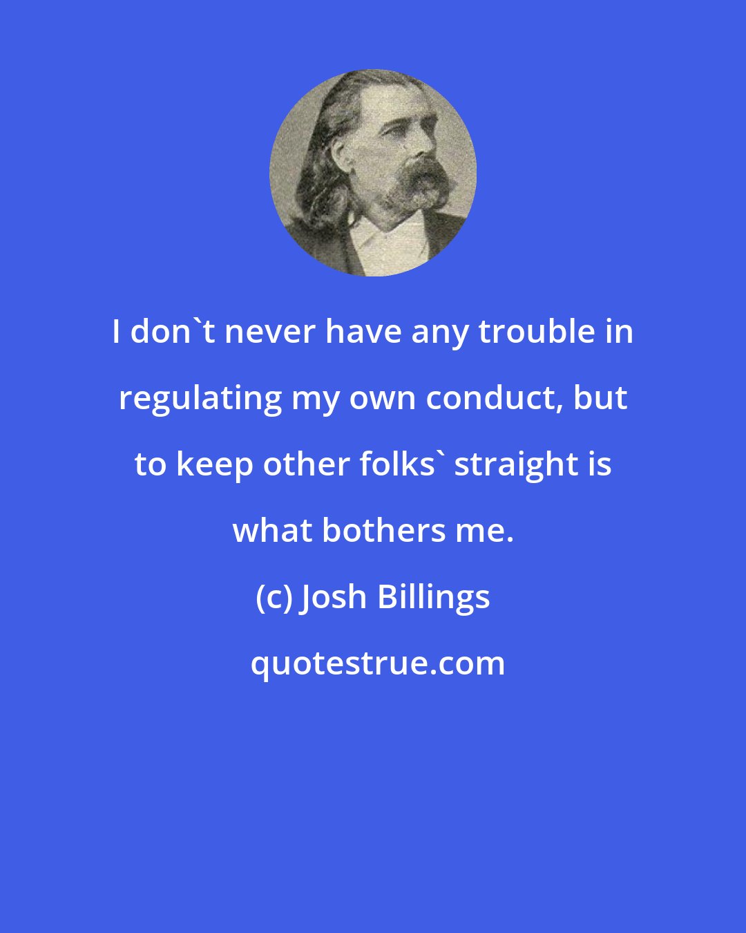 Josh Billings: I don't never have any trouble in regulating my own conduct, but to keep other folks' straight is what bothers me.