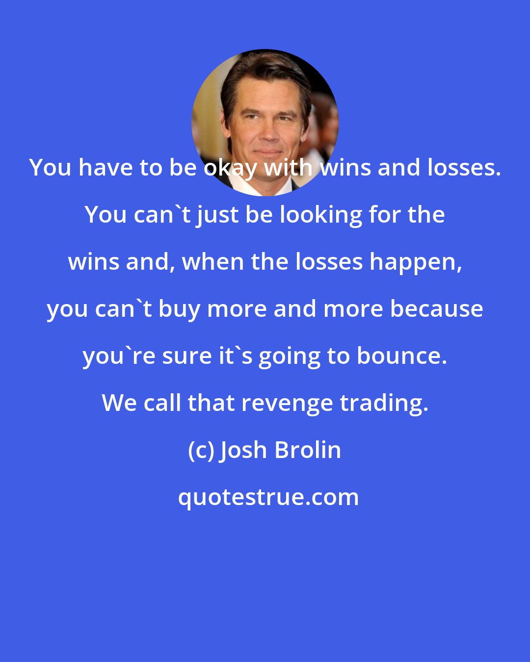 Josh Brolin: You have to be okay with wins and losses. You can't just be looking for the wins and, when the losses happen, you can't buy more and more because you're sure it's going to bounce. We call that revenge trading.