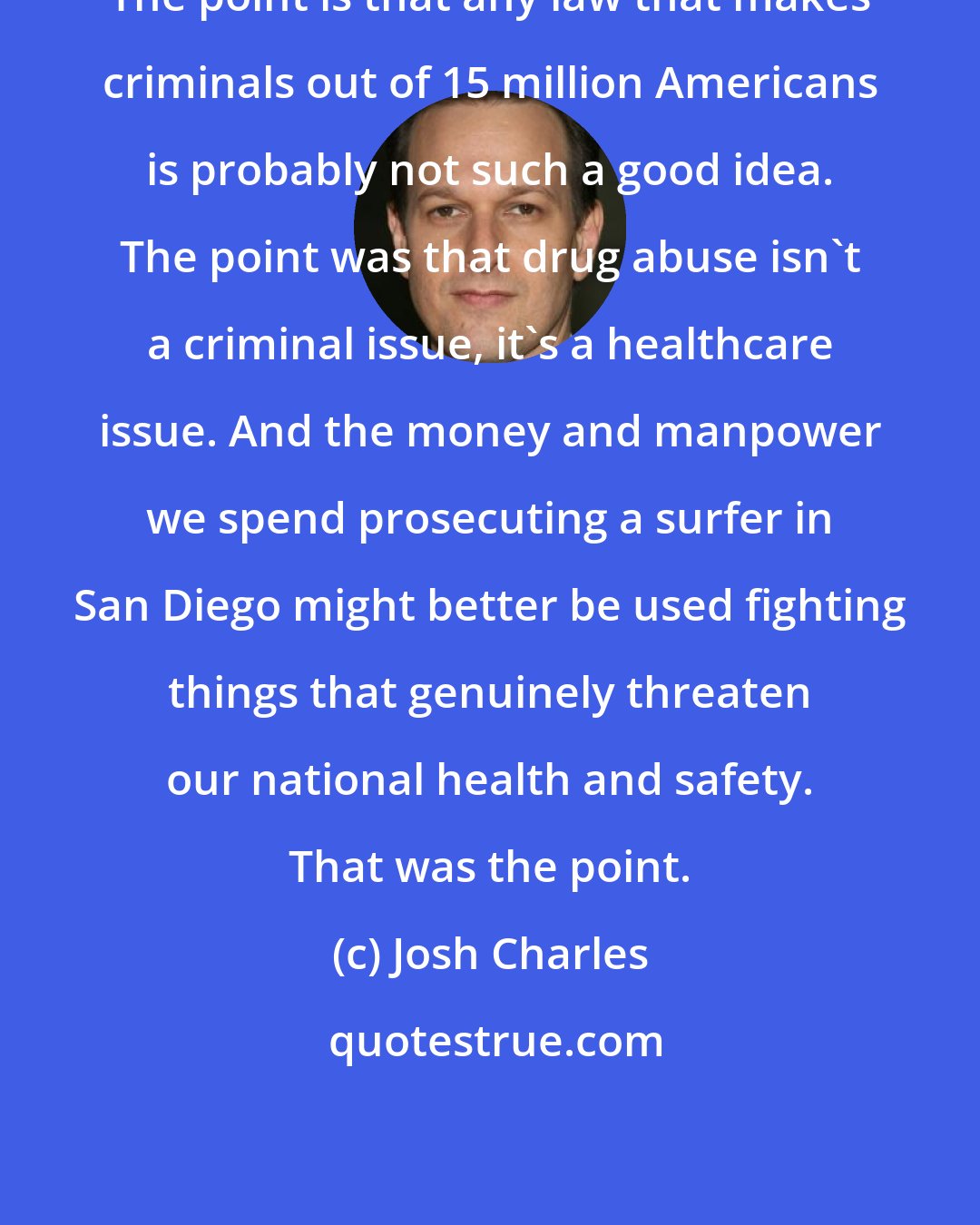 Josh Charles: The point is that any law that makes criminals out of 15 million Americans is probably not such a good idea. The point was that drug abuse isn't a criminal issue, it's a healthcare issue. And the money and manpower we spend prosecuting a surfer in San Diego might better be used fighting things that genuinely threaten our national health and safety. That was the point.