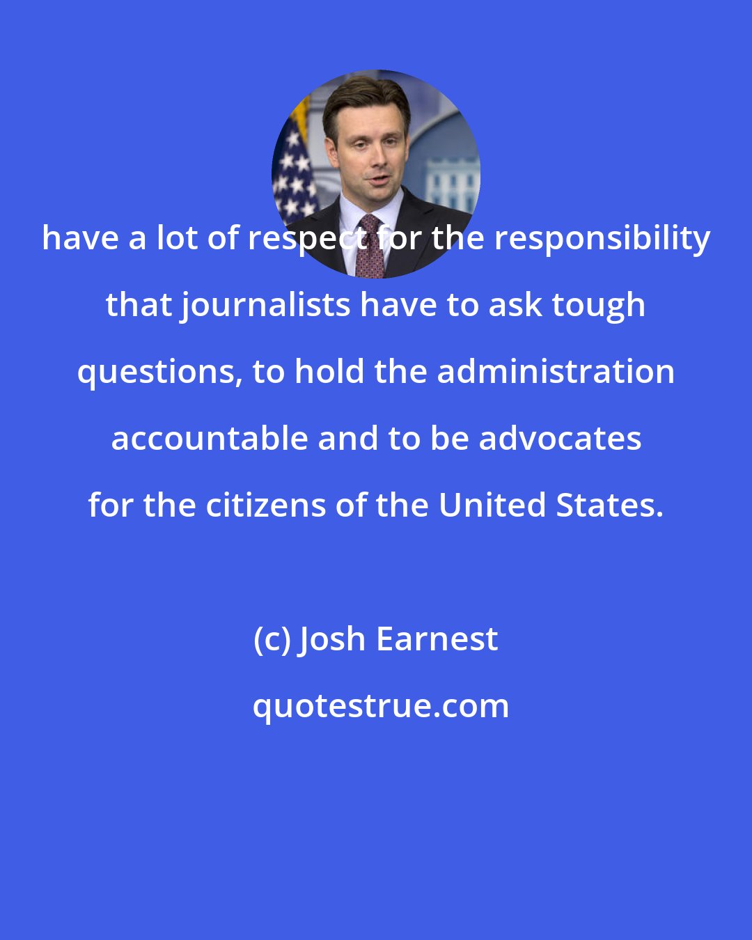 Josh Earnest: have a lot of respect for the responsibility that journalists have to ask tough questions, to hold the administration accountable and to be advocates for the citizens of the United States.
