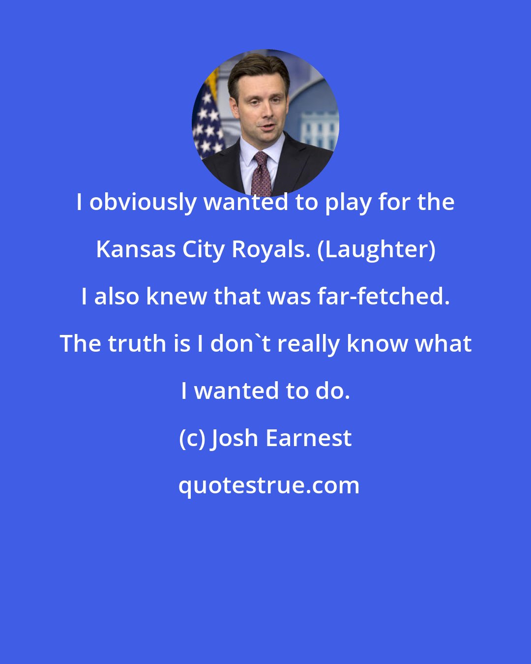 Josh Earnest: I obviously wanted to play for the Kansas City Royals. (Laughter) I also knew that was far-fetched. The truth is I don't really know what I wanted to do.