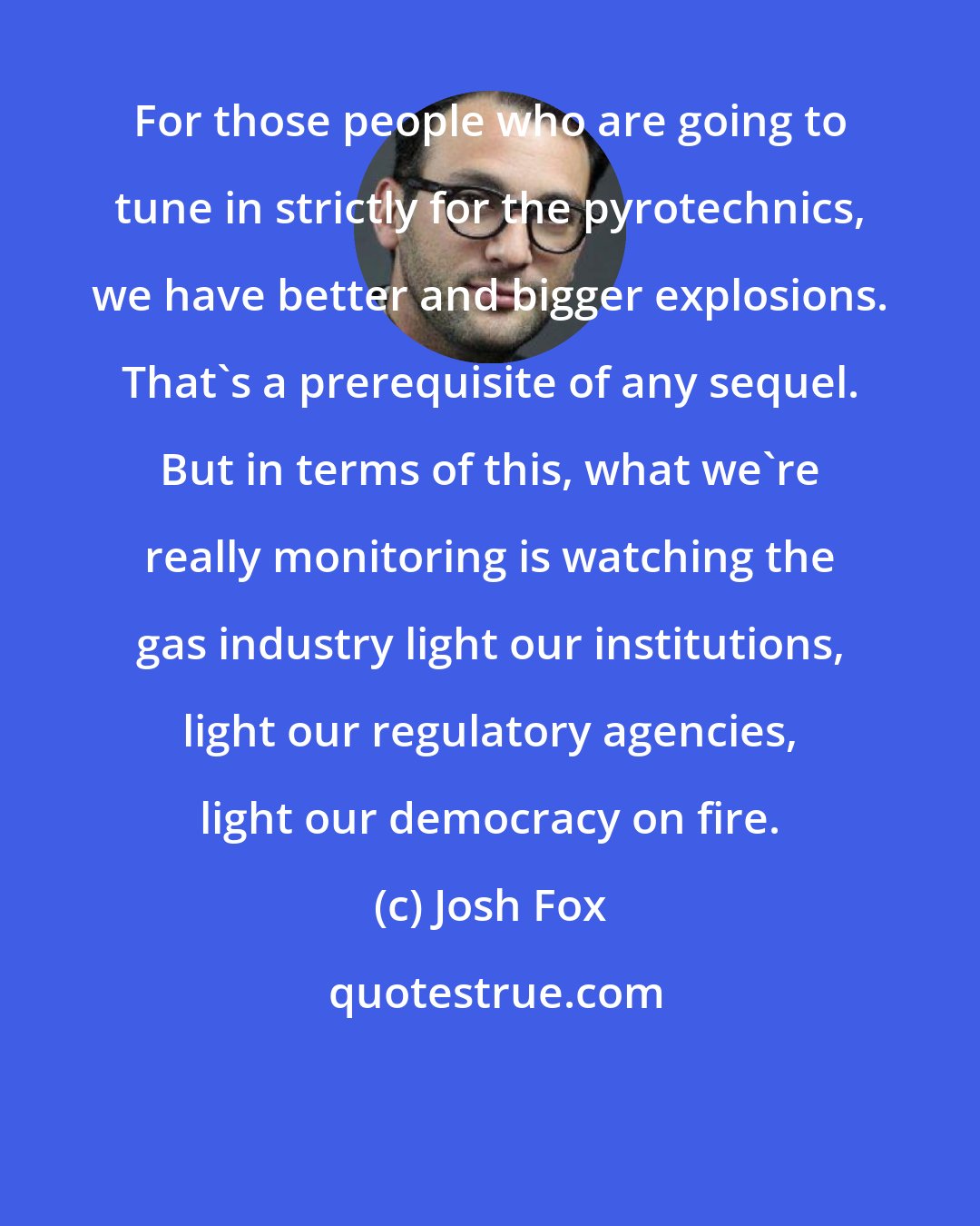 Josh Fox: For those people who are going to tune in strictly for the pyrotechnics, we have better and bigger explosions. That's a prerequisite of any sequel. But in terms of this, what we're really monitoring is watching the gas industry light our institutions, light our regulatory agencies, light our democracy on fire.