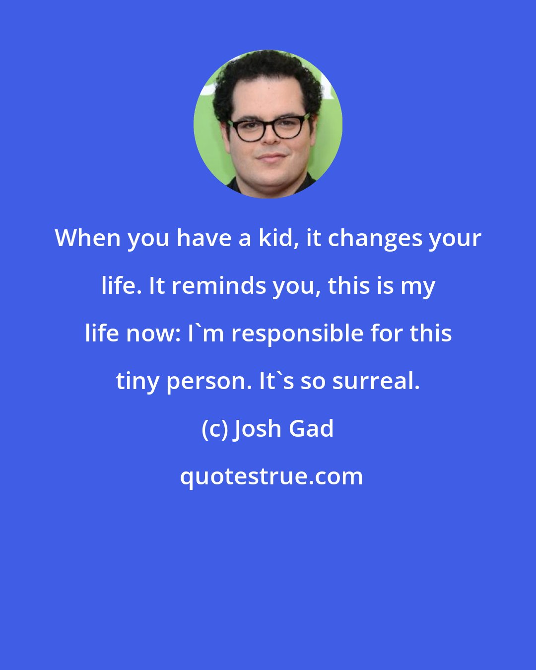 Josh Gad: When you have a kid, it changes your life. It reminds you, this is my life now: I'm responsible for this tiny person. It's so surreal.