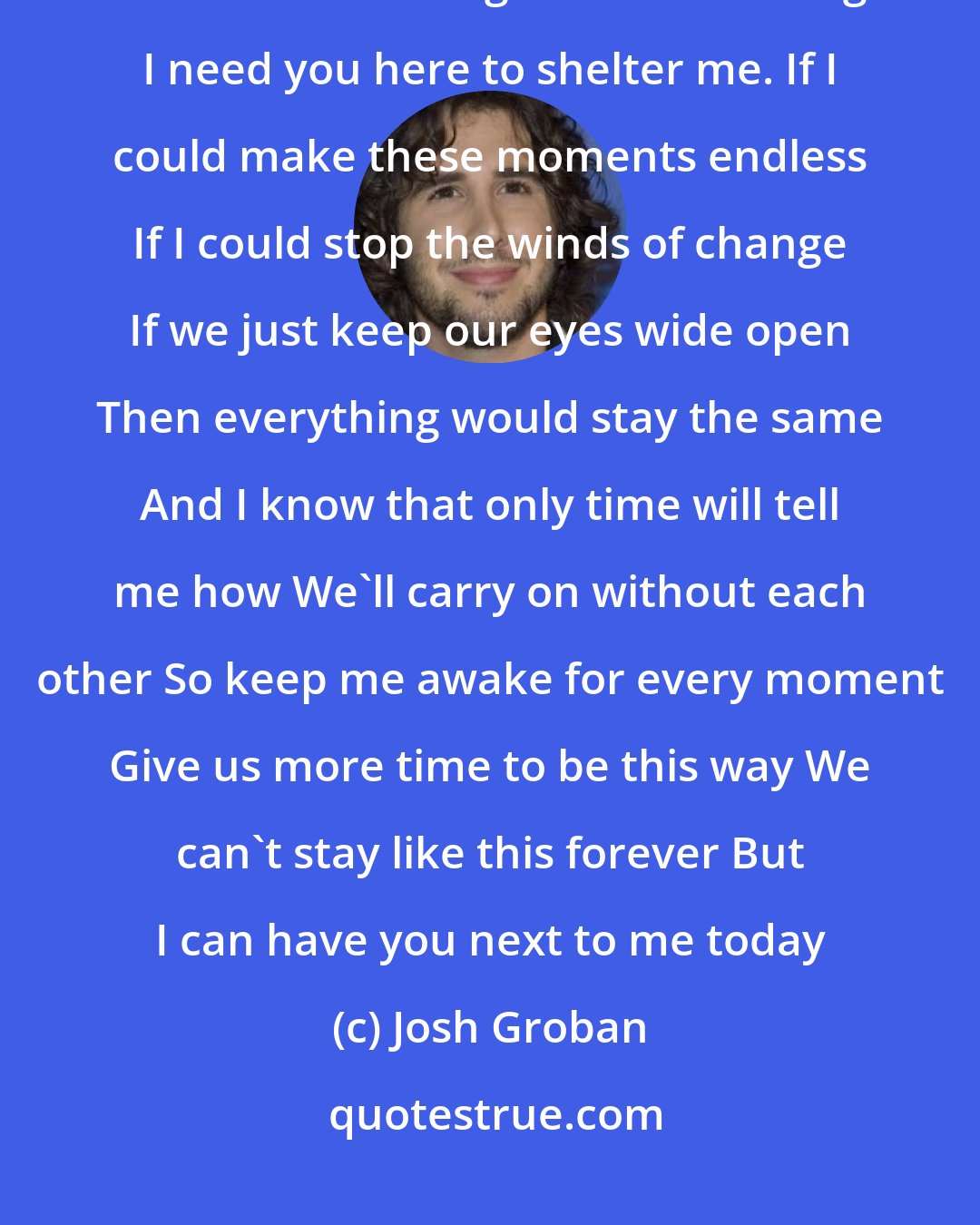 Josh Groban: A beautiful and binding morning The world outside begins to breathe See clouds arriving without warning I need you here to shelter me. If I could make these moments endless If I could stop the winds of change If we just keep our eyes wide open Then everything would stay the same And I know that only time will tell me how We'll carry on without each other So keep me awake for every moment Give us more time to be this way We can't stay like this forever But I can have you next to me today