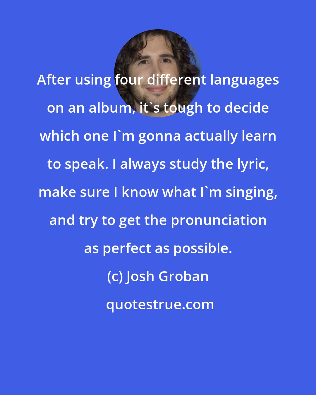 Josh Groban: After using four different languages on an album, it's tough to decide which one I'm gonna actually learn to speak. I always study the lyric, make sure I know what I'm singing, and try to get the pronunciation as perfect as possible.