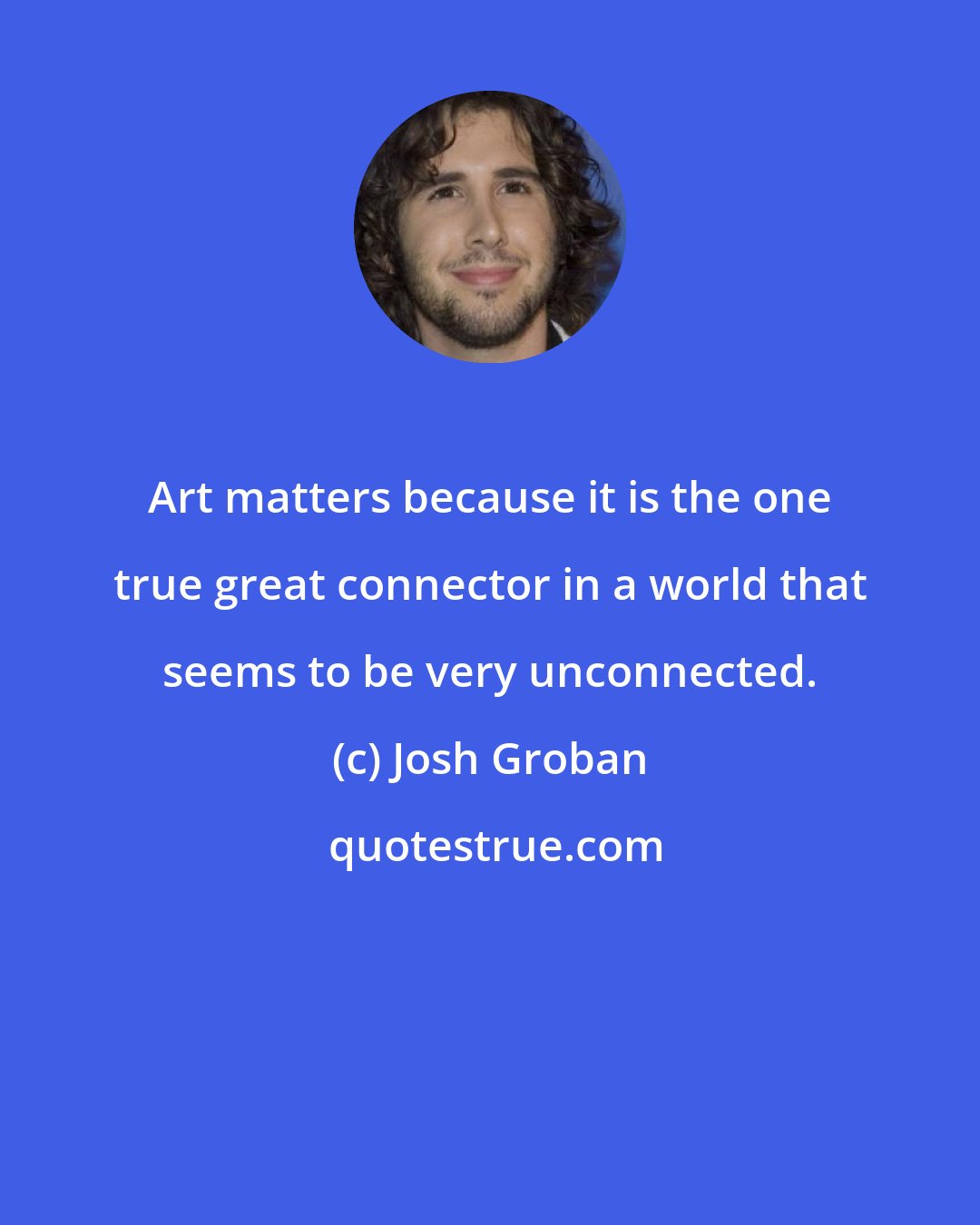 Josh Groban: Art matters because it is the one true great connector in a world that seems to be very unconnected.