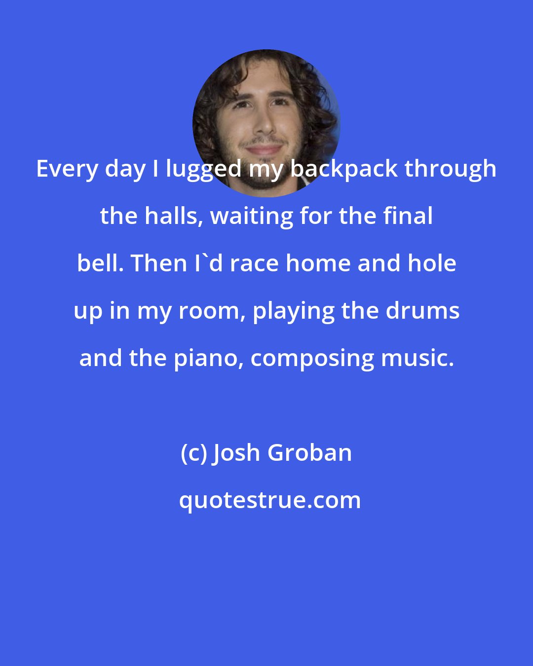 Josh Groban: Every day I lugged my backpack through the halls, waiting for the final bell. Then I'd race home and hole up in my room, playing the drums and the piano, composing music.