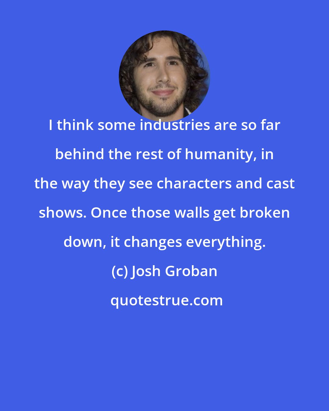 Josh Groban: I think some industries are so far behind the rest of humanity, in the way they see characters and cast shows. Once those walls get broken down, it changes everything.