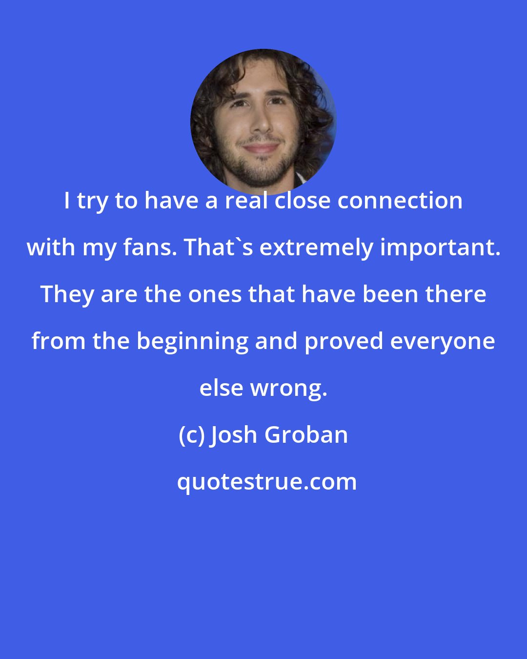 Josh Groban: I try to have a real close connection with my fans. That's extremely important. They are the ones that have been there from the beginning and proved everyone else wrong.