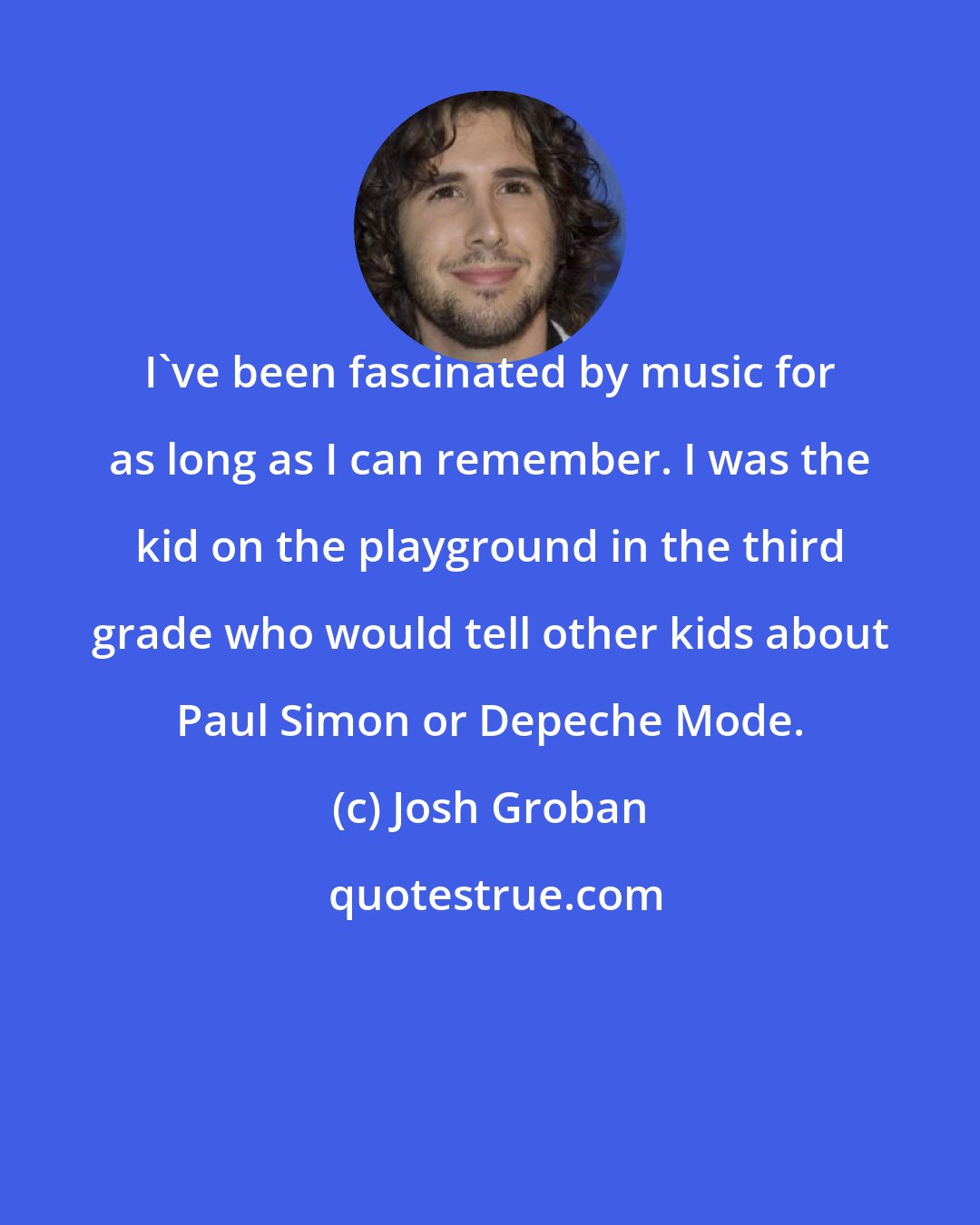 Josh Groban: I've been fascinated by music for as long as I can remember. I was the kid on the playground in the third grade who would tell other kids about Paul Simon or Depeche Mode.