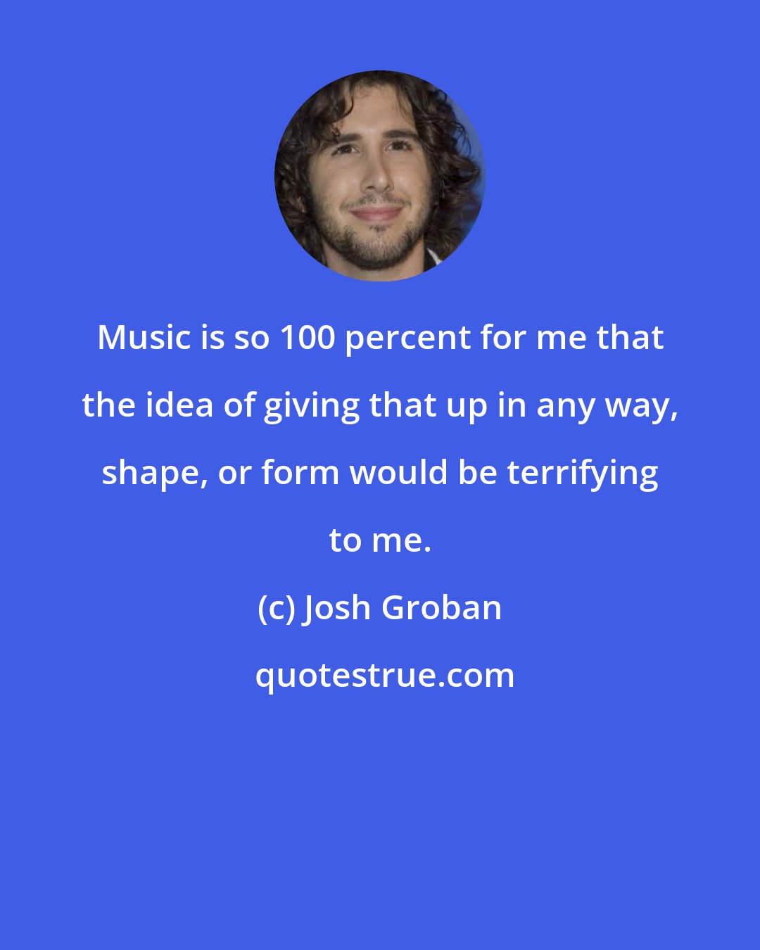 Josh Groban: Music is so 100 percent for me that the idea of giving that up in any way, shape, or form would be terrifying to me.