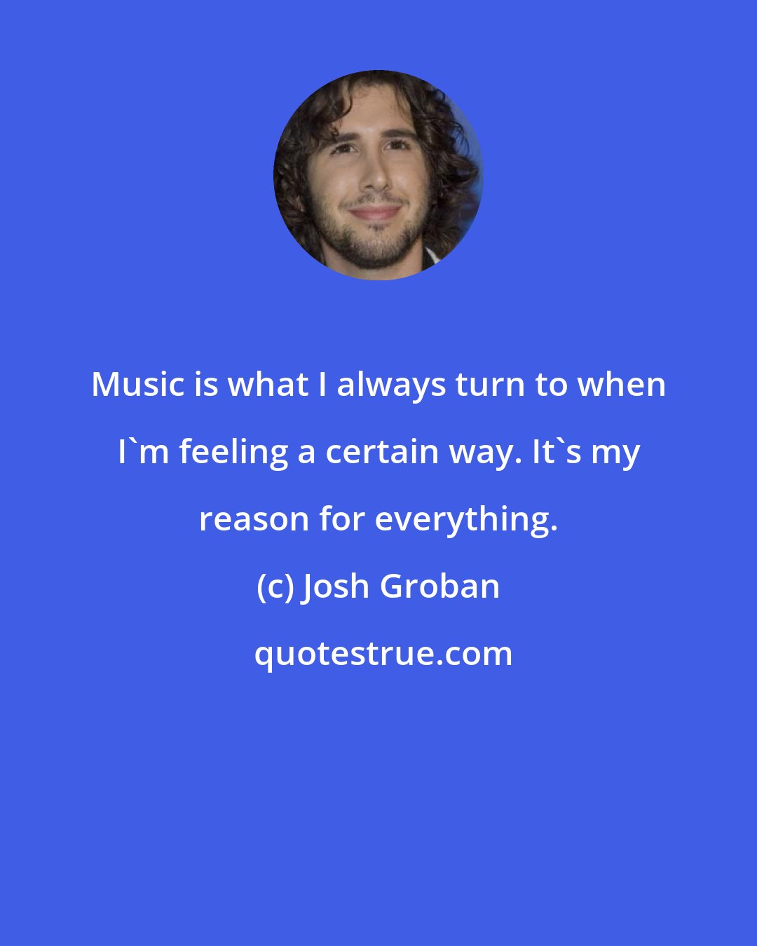 Josh Groban: Music is what I always turn to when I'm feeling a certain way. It's my reason for everything.