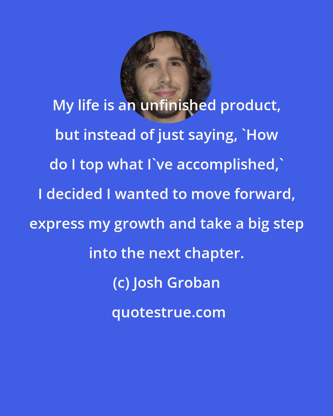 Josh Groban: My life is an unfinished product, but instead of just saying, 'How do I top what I've accomplished,' I decided I wanted to move forward, express my growth and take a big step into the next chapter.