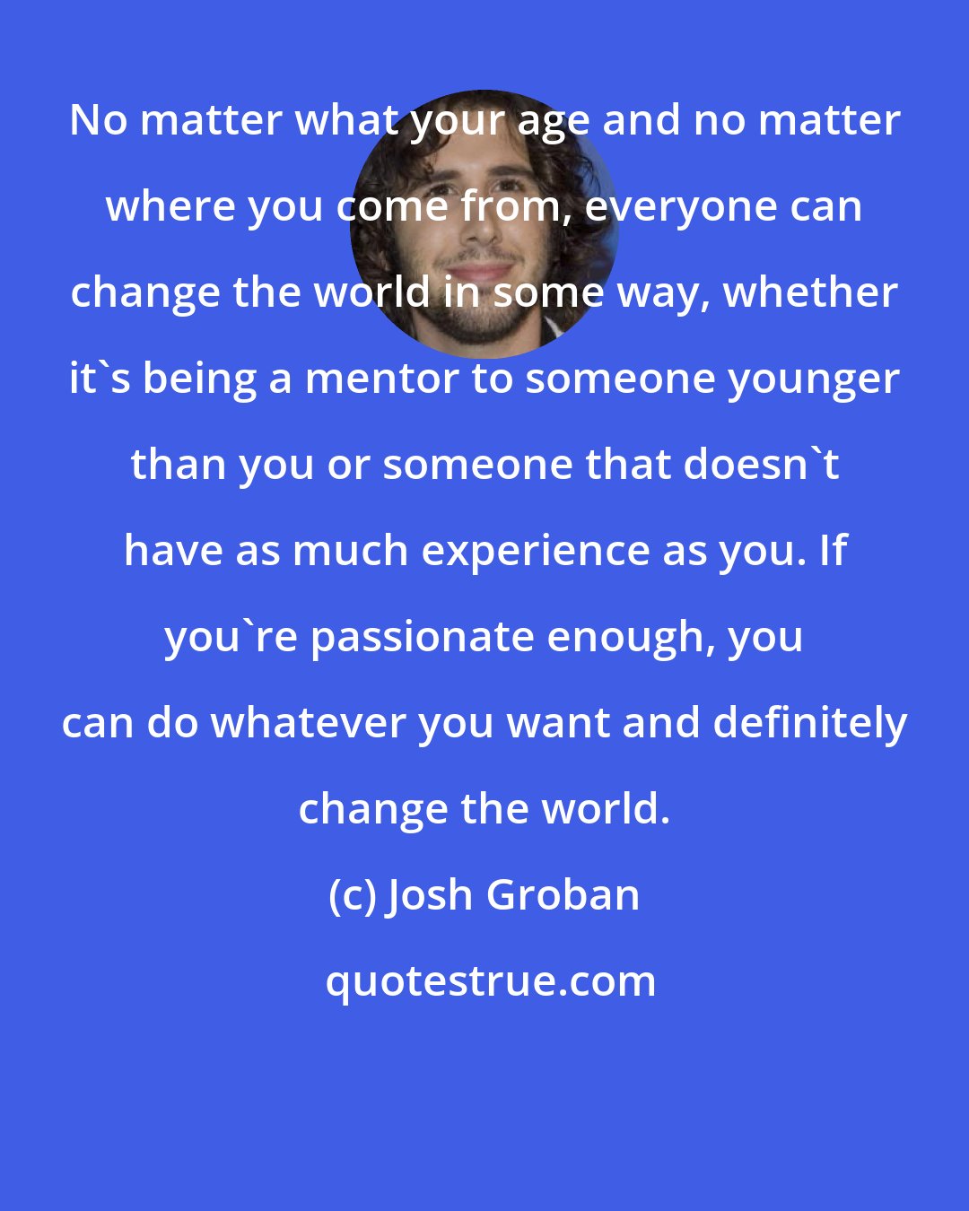 Josh Groban: No matter what your age and no matter where you come from, everyone can change the world in some way, whether it's being a mentor to someone younger than you or someone that doesn't have as much experience as you. If you're passionate enough, you can do whatever you want and definitely change the world.