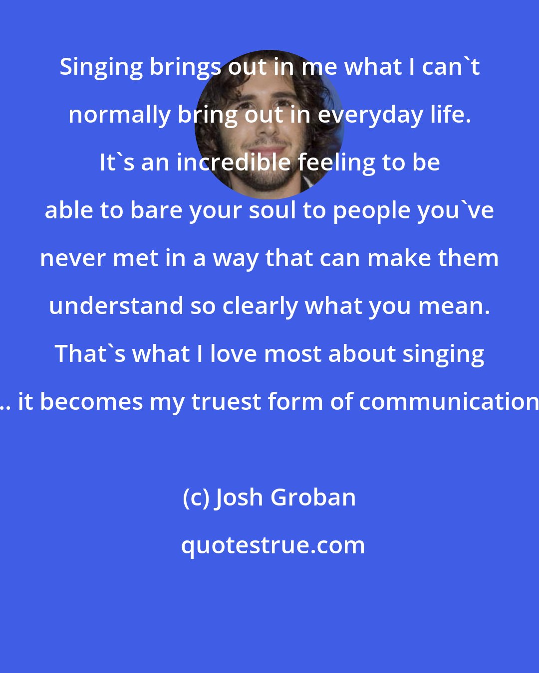 Josh Groban: Singing brings out in me what I can't normally bring out in everyday life. It's an incredible feeling to be able to bare your soul to people you've never met in a way that can make them understand so clearly what you mean. That's what I love most about singing ... it becomes my truest form of communication.