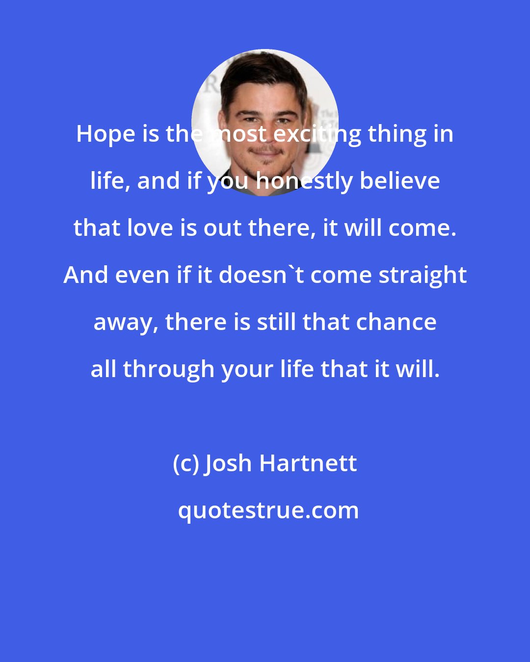 Josh Hartnett: Hope is the most exciting thing in life, and if you honestly believe that love is out there, it will come. And even if it doesn't come straight away, there is still that chance all through your life that it will.