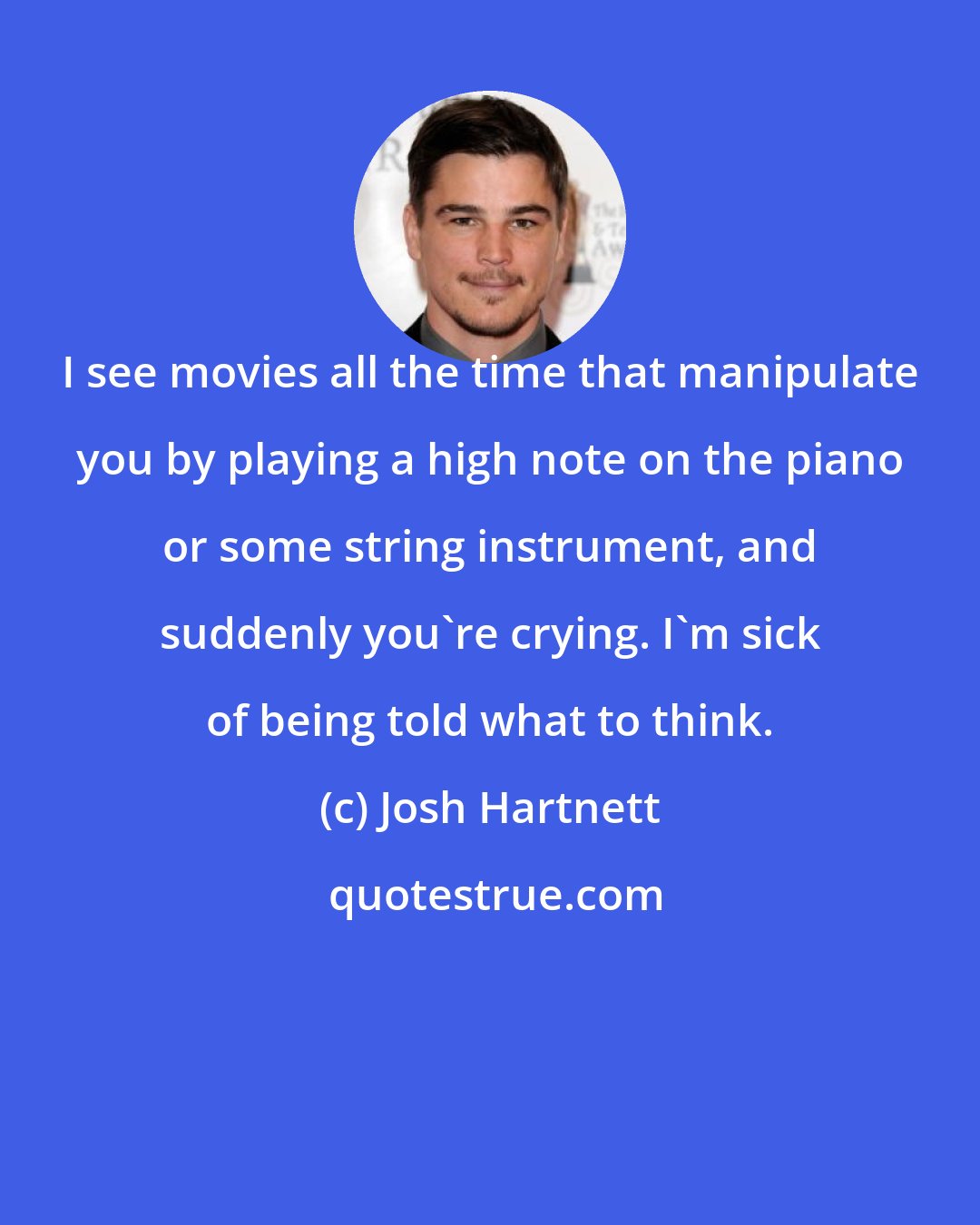 Josh Hartnett: I see movies all the time that manipulate you by playing a high note on the piano or some string instrument, and suddenly you're crying. I'm sick of being told what to think.
