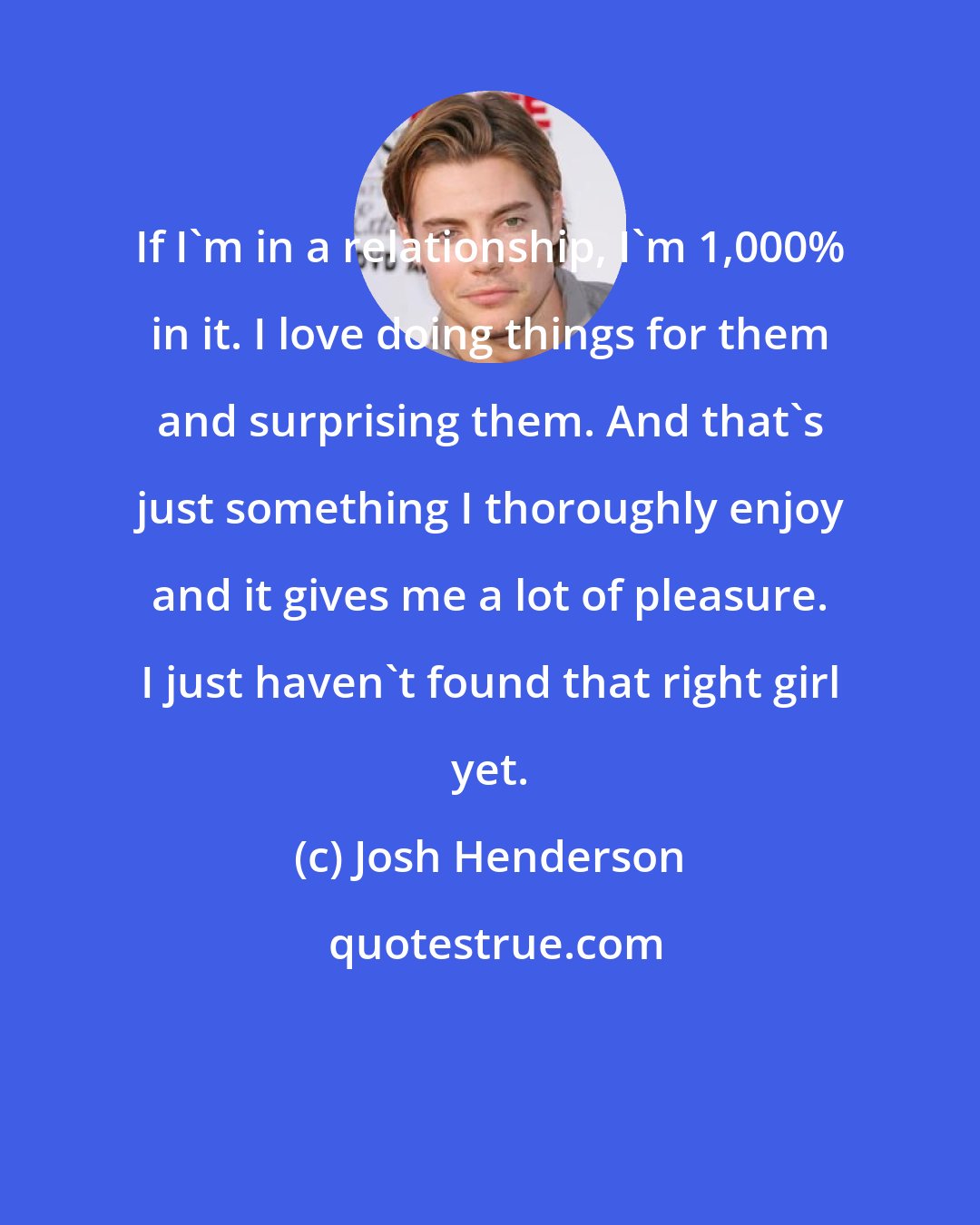 Josh Henderson: If I'm in a relationship, I'm 1,000% in it. I love doing things for them and surprising them. And that's just something I thoroughly enjoy and it gives me a lot of pleasure. I just haven't found that right girl yet.