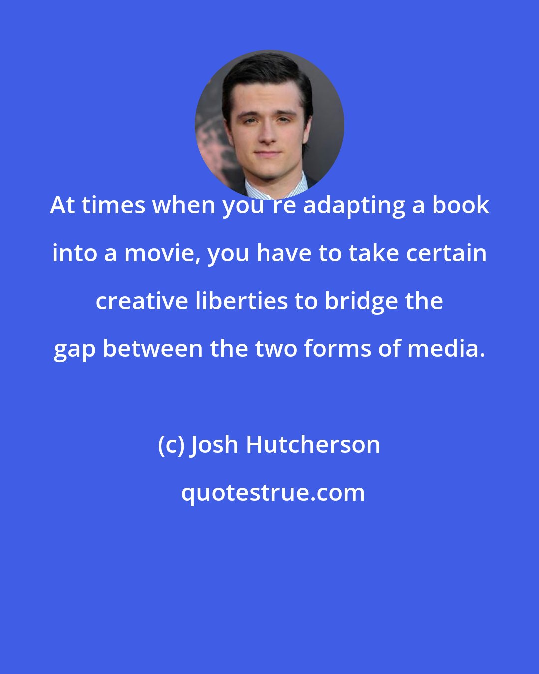 Josh Hutcherson: At times when you're adapting a book into a movie, you have to take certain creative liberties to bridge the gap between the two forms of media.